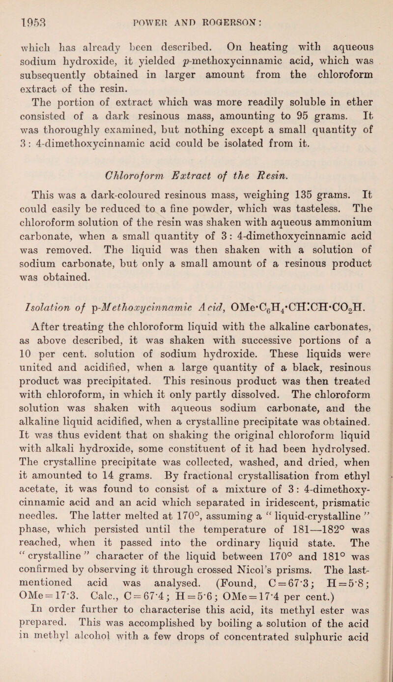 which has already been described. On heating with aqueous sodium hydroxide, it yielded p-methoxycinnamic acid, which was subsequently obtained in larger amount from the chloroform extract of the resin. The portion of extract which was more readily soluble in ether consisted of a dark resinous mass, amounting to 95 grams. It was thoroughly examined, but nothing except a small quantity of 3: 4-dimethoxycinnamic acid could be isolated from it. Chloroform Extract of the Resin. This was a dark-coloured resinous mass, weighing 135 grams. It could easily be reduced to a fine powder, which was tasteless. The chloroform solution of the resin was shaken with aqueous ammonium carbonate, when a small quantity of 3 : 4-dimethoxycinnamic acid was removed. The liquid was then shaken with a solution of sodium carbonate, but only a small amount of a resinous product was obtained. Isolation of p-J/ethoxy cinnamic Acid, 0Me,CcH4,CH!CH,C02H. After treating the chloroform liquid with the alkaline carbonates, as above described, it was shaken with successive portions of a 10 per cent, solution of sodium hydroxide. These liquids were united and acidified, when a large quantity of a black, resinous product was precipitated. This resinous product was then treated with chloroform, in which it only partly dissolved. The chloroform solution was shaken with aqueous sodium carbonate, and the alkaline liquid acidified, when a crystalline precipitate was obtained. It was thus evident that on shaking the original chloroform liquid with alkali hydroxide, some constituent of it had been hydrolysed. The crystalline precipitate was collected, washed, and dried, when it amounted to 14 grams. By fractional crystallisation from ethyl acetate, it was found to consist of a mixture of 3: 4-dimethoxy¬ cinnamic acid and an acid which separated in iridescent, prismatic needles. The latter melted at 170°, assuming a “ liquid-crystalline ” phase, which persisted until the temperature of 181—182° was reached, when it passed into the ordinary liquid state. The “ crystalline ” character of the liquid between 170° and 181° was confirmed by observing it through crossed Nicol’s prisms. The last- mentioned acid was analysed. (Found, C = 67'3; H = 5'8; OMe = 17*3. Calc., C-67‘4; H = 5*6; OMe = 17*4 per cent.) In order further to characterise this acid, its methyl ester was prepared. This was accomplished by boiling a solution of the acid in methyl alcohol with a few drops of concentrated sulphuric acid