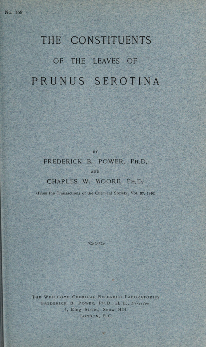 No. 108 THE CONSTITUENTS OF THE LEAVES OF PRUNUS SEROTINA FREDERICK B. POWER, Ph.D. AND CHARLES W. MOORE, Ph.D. (From the Transactions of the Chemical Society, Vol. 97, 1910) The Wellcome Chemical Research Laboratories Frederick B. Power, Ph.D., LL. D., Director 6, King Street, Snow Hill London, E.C.