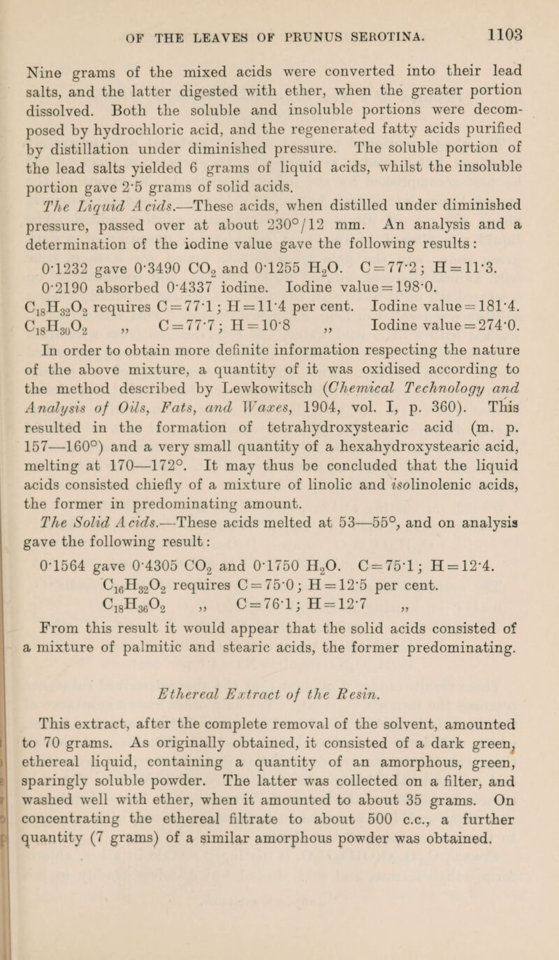 Nine grams of the mixed acids were converted into their lead salts, and the latter digested with ether, when the greater portion dissolved. Both the soluble and insoluble portions were decom¬ posed by hydrochloric acid, and the regenerated fatty acids purified by distillation under diminished pressure. The soluble portion of the lead salts yielded 6 grams of liquid acids, whilst the insoluble portion gave 2'5 grams of solid acids. The Liquid Acids.—These acids, when distilled under diminished pressure, passed over at about 230°/12 mm. An analysis and a determination of the iodine value gave the following results: 0*1232 gave 0*3490 C02 and 0T255 H,0. C = 77-2; H = 11'3. 0’2190 absorbed 04337 iodine. Iodine value = 1980. C18H3202 requires C = 77T; H = ll*4 per cent. Iodine value —181'4. C18H30O2 „ C = 77*7; H = 10'8 „ Iodine value = 274*0. In order to obtain more definite information respecting the nature of the above mixture, a quantity of it was oxidised according to the method described by Lewkowitsch (Chemical Technology and Analysis of Oils, Fats, and Waxes, 1904, vol. I, p. 360). This resulted in the formation of tetrahydroxystearic acid (m. p. 157—160°) and a very small quantity of a hexahydroxystearic acid, melting at 170—172°. It may thus be concluded that the liquid acids consisted chiefly of a mixture of linolic and zsolinolenic acids, the former in predominating amount. The Solid Acids.—These acids melted at 53—55°, and on analysis gave the following result: 0-1564 gave 0‘4305 C02 and 0-1750 H20. 0 = 75*1; H = 12'4. C16H3202 requires C = 75*0; H = 12*5 per cent. C18H3602 „ 0 = 76*1; H = 12*7 From this result it would appear that the solid acids consisted of a mixture of palmitic and stearic acids, the former predominating. Ethereal Extract of the Resin. 7 This extract, after the complete removal of the solvent, amounted to 70 grams. As originally obtained, it consisted of a dark green, ethereal liquid, containing a quantity of an amorphous, green, sparingly soluble powrder. The latter was collected on a filter, and washed well with ether, when it amounted to about 35 grams. On concentrating the ethereal filtrate to about 500 c.c., a further quantity (7 grams) of a similar amorphous powder was obtained.