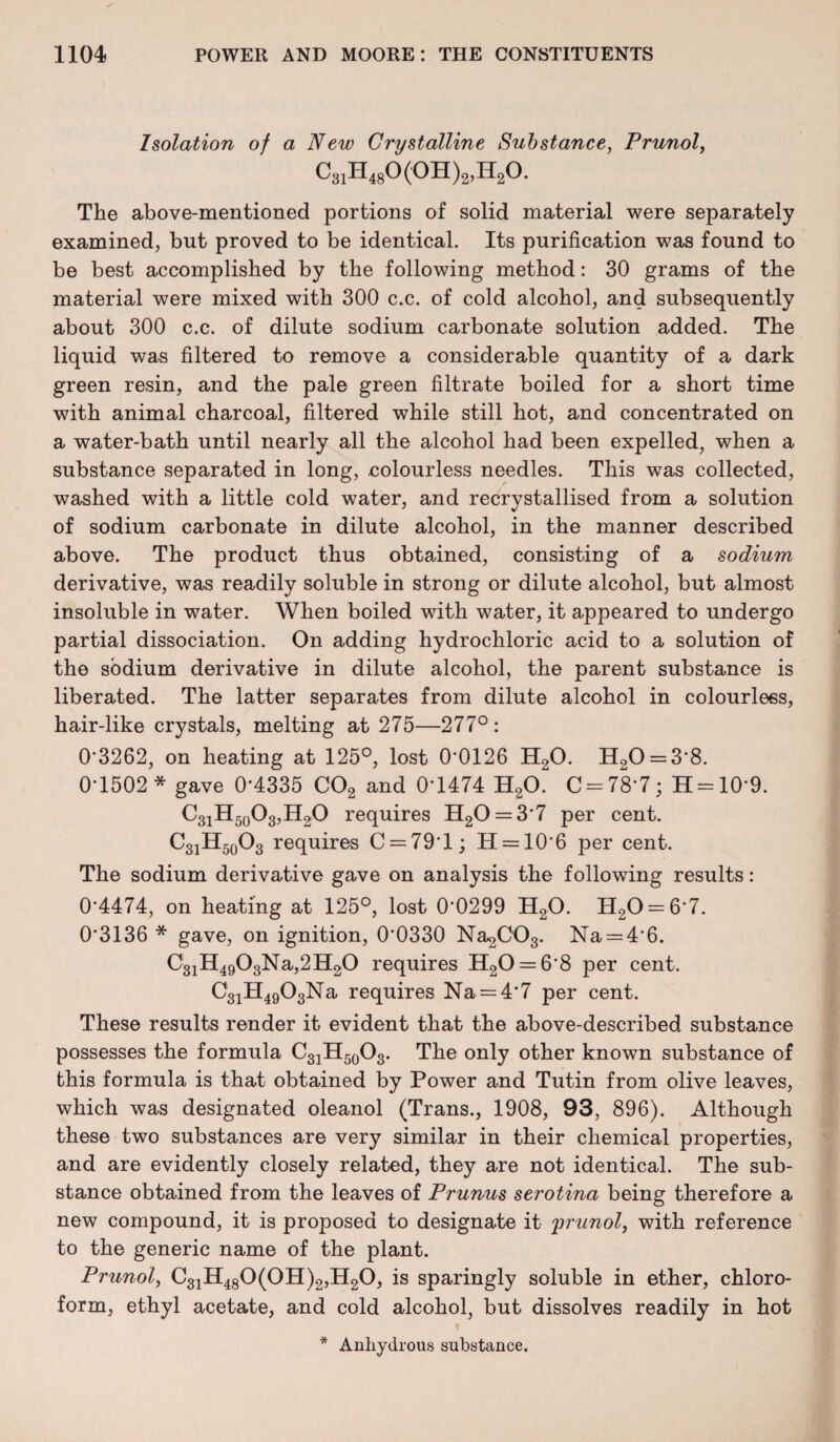 Isolation of a New Crystalline Substance, Prunol, C31H48O (OH^E^O. The above-mentioned portions of solid material were separately examined, but proved to be identical. Its purification was found to be best accomplished by the following method: 30 grams of the material were mixed with 300 c.c. of cold alcohol, and subsequently about 300 c.c. of dilute sodium carbonate solution added. The liquid was filtered to remove a considerable quantity of a dark green resin, and the pale green filtrate boiled for a short time with animal charcoal, filtered while still hot, and concentrated on a water-bath until nearly all the alcohol had been expelled, when a substance separated in long, .colourless needles. This was collected, washed with a little cold water, and recrystallised from a solution of sodium carbonate in dilute alcohol, in the manner described above. The product thus obtained, consisting of a sodium derivative, was readily soluble in strong or dilute alcohol, but almost insoluble in water. When boiled with water, it appeared to undergo partial dissociation. On adding hydrochloric acid to a solution of the sodium derivative in dilute alcohol, the parent substance is liberated. The latter separates from dilute alcohol in colourless, hair-like crystals, melting at 275—277°: 0*3262, on heating at 125°, lost 0*0126 H20. H20 = 3*8. 0*1502* gave 0*4335 C02 and 0*1474 H20. C = 78*7; H = 10*9. C31H50O3,H2O requires H20 = 3*7 per cent. C31H50O3 requires C = 79*l; H = 10*6 per cent. The sodium derivative gave on analysis the following results: 0*4474, on heating at 125°, lost 0*0299 H20. H20 = 6*7. 0*3136 * gave, on ignition, 0*0330 Na^OOg. Na = 4*6. C31H4903Na,2H20 requires H20 = 6*8 per cent. C'31H4903Na requires Na = 4*7 per cent. These results render it evident that the above-described substance possesses the formula C31H50O3. The only other known substance of this formula is that obtained by Power and Tutin from olive leaves, which was designated oleanol (Trans., 1908, 93, 896). Although these two substances are very similar in their chemical properties, and are evidently closely related, they are not identical. The sub¬ stance obtained from the leaves of Prunus serotina being therefore a new compound, it is proposed to designate it prunol, with reference to the generic name of the plant. Prunol, C31H480(0H)2,H20, is sparingly soluble in ether, chloro¬ form, ethyl acetate, and cold alcohol, but dissolves readily in hot * Anhydrous substance.