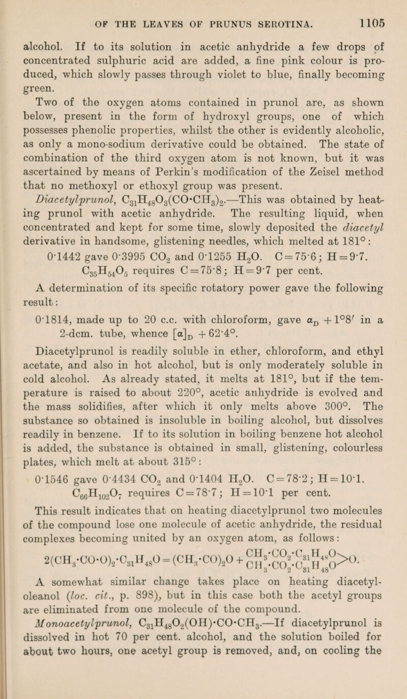 alcohol. If to its solution in acetic anhydride a few drops of concentrated sulphuric acid are added, a fine pink colour is pro¬ duced, which slowly passes through violet to blue, finally becoming green. Two of the oxygen atoms contained in prunol are, as shown below, present in the form of hydroxyl groups, one of which possesses phenolic properties, whilst the other is evidently alcoholic, as only a mono-sodium derivative could be obtained. The state of combination of the third oxygen atom is not known, but it was ascertained by means of Perkin's modification of the Zeisel method that no methoxyl or ethoxyl group was present. Diacetylprunol, C31H4803(C0*CH3)2.—This was obtained by heat¬ ing prunol with acetic anhydride. The resulting liquid, when concentrated and kept for some time, slowly deposited the diacetyl derivative in handsome, glistening needles, which melted at 181°: 0*1442 gave 0*3995 C02 and 0*1255 H20. C = 75*6; H = 9*7. C35H5405 requires C = 75’8; 11 = 9*7 per cent. A determination of its specific rotatory power gave the following result: 0*1814, made up to 20 c.c. with chloroform, gave aD +1°8/ in a 2-dcm. tube, whence [a]D + 62*4°. Diacetylprunol is readily soluble in ether, chloroform, and ethyl acetate, and also in hot alcohol, but is only moderately soluble in cold alcohol. As already stated, it melts at 181°, but if the tem¬ perature is raised to about 220°, acetic anhydride is evolved and the mass solidifies, after which it only melts above 300°. The substance so obtained is insoluble in boiling alcohol, but dissolves readily in benzene. If to its solution in boiling benzene hot alcohol is added, the substance is obtained in small, glistening, colourless plates, which melt at about 315°: 0*1546 gave 0*4434 CO, and 0*1404 H20. C = 78*2; H = 10*l. C66Hio20: requires C = 78*7; H = 10*l per cent. This result indicates that on heating diacetylprunol two molecules of the compound lose one molecule of acetic anhydride, the residual complexes becoming united by an oxygen atom, as follows: CHQ-CO„-CQ1H,J> ‘3 vv2 ) •CO ‘Co, H 1QCr 2(CH3*C0,0)2*C31H480 = (CH3*C0)20 + br,3 ^31^48' A somewhat similar change takes place on heating diacetyl- oleanol (loc. cit., p. 898), but in this case both the acetyl groups are eliminated from one molecule of the compound. Monoacetylprunol, C31II4802(0H)*C0*CH3.—If diacetylprunol is dissolved in hot 70 per cent, alcohol, and the solution boiled for about two hours, one acetyl group is removed, and, on cooling the