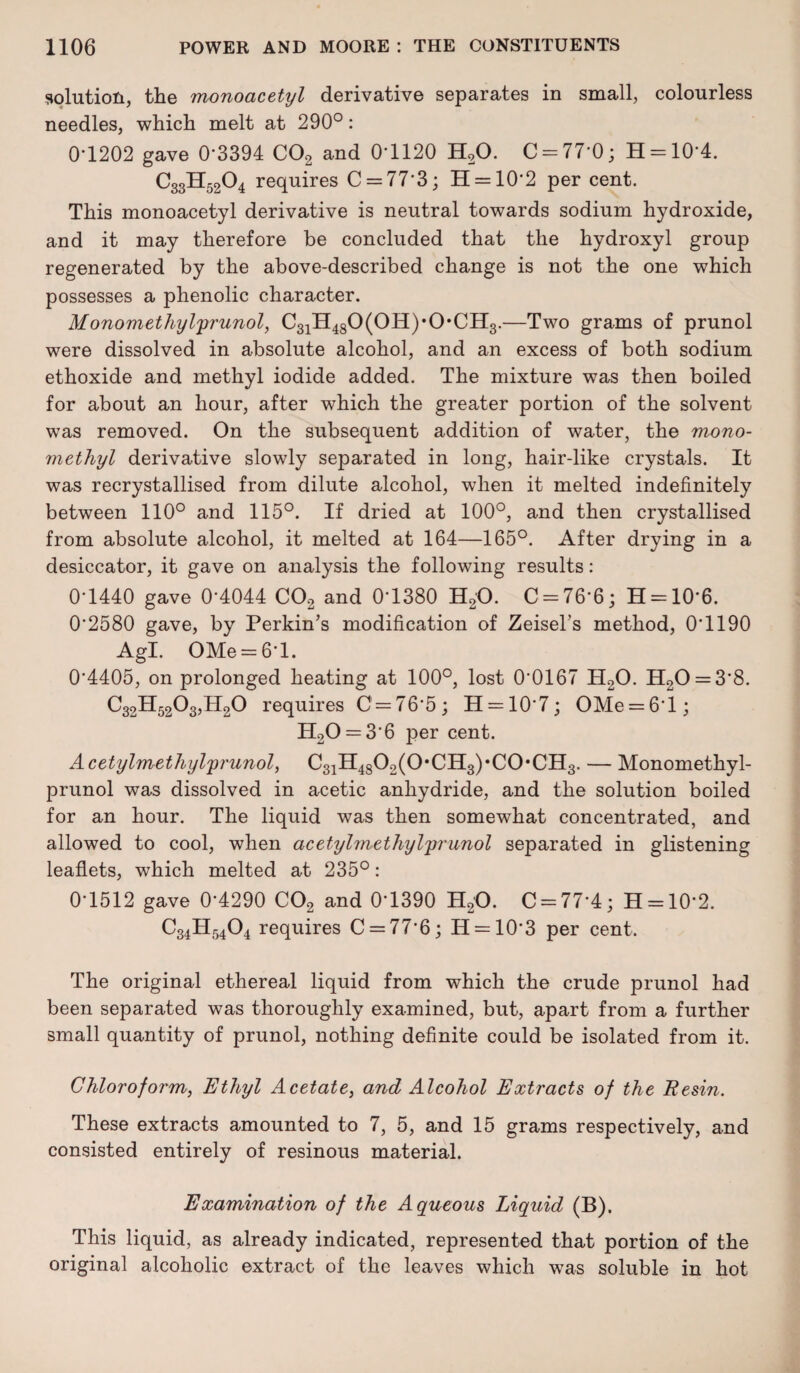 solution, the monoacetyl derivative separates in small, colourless needles, which melt at 290°: 0'1202 gave 0*3394 C02 and 0*1120 H20. C = 77*0; H = 10*4. C33H52O4 requires C = 77*3; 11 = 10*2 per cent. This monoacetyl derivative is neutral towards sodium hydroxide, and it may therefore be concluded that the hydroxyl group regenerated by the above-described change is not the one which possesses a phenolic character. Monomethylprunol, C31H480(0H),0*CH3.—Two grams of prunol were dissolved in absolute alcohol, and an excess of both sodium ethoxide and methyl iodide added. The mixture was then boiled for about an hour, after which the greater portion of the solvent was removed. On the subsequent addition of water, the mono¬ methyl derivative slowly separated in long, hair-like crystals. It was recrystallised from dilute alcohol, when it melted indefinitely between 110° and 115°. If dried at 100°, and then crystallised from absolute alcohol, it melted at 164—165°. After drying in a desiccator, it gave on analysis the following results: 0*1440 gave 0*4044 C02 and 0*1380 H20. C = 76*6; H = 10*6. 0*2580 gave, by Perkin’s modification of Zeisel’s method, 0*1190 Agl. OMe = 6*l. 0*4405, on prolonged heating at 100°, lost 0*0167 H20. H20 = 3*8. C32H5203,II20 requires C = 76*5; H = 10*7; OMe = 6*l; H20 = 3*6 per cent. Acetylmethylprunol, C31H4802(0,CH3)*C0*CH3. — Monomethyl- prunol was dissolved in acetic anhydride, and the solution boiled for an hour. The liquid was then somewhat concentrated, and allowed to cool, when acetylmethyl'prunol separated in glistening leaflets, which melted at 235°: 0*1512 gave 0*4290 C02 and 0*1390 H20. C = 77*4; H = 10*2. C34H5404 requires C = 77*6; H = 10*3 per cent. The original ethereal liquid from which the crude prunol had been separated was thoroughly examined, but, apart from a further small quantity of prunol, nothing definite could be isolated from it. Chloroform, Ethyl Acetate, and Alcohol Extracts of the Resin. These extracts amounted to 7, 5, and 15 grams respectively, and consisted entirely of resinous material. Examination of the Aqueous Liquid (B). This liquid, as already indicated, represented that portion of the original alcoholic extract of the leaves which was soluble in hot