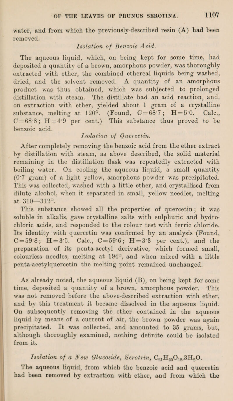 water, and from which the previously-described resin (A) had been removed. Isolation of Benzoic Acid. The aqueous liquid, which, on being kept for some time, had deposited a quantity of a brown, amorphous powder, was thoroughly extracted with ether, the combined ethereal liquids being washed, dried, and the solvent removed. A quantity of an amorphous product was thus obtained, which was subjected to prolonged distillation with steam. The distillate had an acid reaction, and, on extraction with ether, yielded about 1 gram of a crystalline substance, melting at 120°. (Found, C = 68'7; H = 5'0. Calc., C = 68'8; H = 4'9 per cent.) This substance thus proved to be benzoic acid. Isolation of Quercetin. After completely removing the benzoic acid from the ether extract by distillation with steam, as above described, the solid material remaining in the distillation flask was repeatedly extracted with boiling water. On cooling the aqueous liquid, a small quantity (0'7 gram) of a light yellow, amorphous powder was precipitated. This was collected, washed with a little ether, and crystallised from dilute alcohol, when it separated in small, yellow needles, melting at 310—312°. This substance showed all the properties of quercetin; it was soluble in alkalis, gave crystalline salts with sulphuric and hydro¬ chloric acids, and responded to the colour test with ferric chloride. Its identity with quercetin was confirmed by an analysis (Found, C = 59‘8; H = 3'5. Calc., C = 59'6; PI =33 per cent.), and the preparation of its penta-acetyl derivative, which formed small, colourless needles, melting at 194°, and when mixed with a little penta-acetylquercetin the melting point remained unchanged. As already noted, the aqueous liquid (B), on being kept for some time, deposited a quantity of a brown, amorphous powder. This was not removed before the above-described extraction with ether, and by this treatment it became dissolved in the aqueous liquid. On subsequently removing the ether contained in the aqueous liquid by means of a current of air, the brown powder was again precipitated. It was collected, and amounted to 35 grams, but, although thoroughly examined, nothing definite could be isolated from it. Isolation of a New Glucoside, Serotrin, ^21^20^12’^ H20. The aqueous liquid, from which the benzoic acid and quercetin had been removed by extraction with ether, and from which the