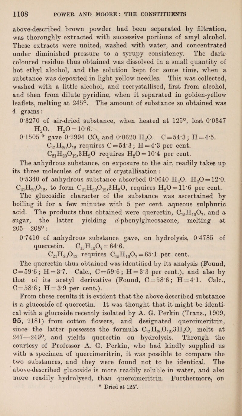 above-described brown powder had been separated by filtration, was thoroughly extracted with successive portions of amyl alcohol. These extracts were united, washed with water, and concentrated under diminished pressure to a syrupy consistency. The dark- coloured residue thus obtained was dissolved in a small quantity of hot ethyl alcohol, and the solution kept for some time, when a substance was deposited in light yellow needles. This was collected, washed with a little alcohol, and recrystallised, first from alcohol, and then from dilute pyridine, when it separated in golden-yellow leaflets, melting at 245°. The amount of substance so obtained was 4 grams: 0*3270 of air-dried substance, when heated at 125°, lost 0‘0347 H20. H20 = 10*6. 0*1505 * gave 0*2994 C02 and 0*0620 H20. C = 54*3; H = 4‘5. C21H20O12 requires C = 54*3; H = 4*3 per cent. C21H20O12,3H2O requires H2O = 10*4 per cent. The anhydrous substance, on exposure to the air, readily takes up its three molecules of water of crystallisation: 0*5340 of anhydrous substance absorbed 0*0640 H20. H2O = 12‘0. C2iH20O]2, to form C21H20O12,3H2O, requires H20 = ll*6 per cent. The glucosidic character of the substance was ascertained by boiling it for a few minutes with 5 per cent, aqueous sulphuric acid. The products thus obtained were quercetin, C15H10O7, and a sugar, the latter yielding <7-phenylglucosazone, melting at 205—208°: 0*7410 of anhydrous substance gave, on hydrolysis, 0*4785 of quercetin. C15H10O7 = 64*6. C2iH20O12 requires C15H10O7 = 65*1 per cent. The quercetin thus obtained was identified by its analysis (Found, C = 59*6; H = 3*7. Calc., C = 59*6; H = 3*3 per cent.), and also by that of its acetyl derivative (Found, C = 58*6; H=4*l. Calc., C = 58*6; H = 3*9 per cent.). From these results it is evident that the above-described substance is a glucoside of quercetin. It was thought that it might be identi¬ cal with a glucoside recently isolated by A. G. Perkin (Trans., 1909, 95, 2181) from cotton flowers, and designated quercimeritrin, since the latter possesses the formula C21H20O12,3H2O, melts at 247—249°, and yields quercetin on hydrolysis. Through the courtesy of Professor A. G. Perkin, who had kindly supplied us with a specimen of quercimeritrin, it was possible to compare the two substances, and they were found not to be identical. The above-described glucoside is more readily soluble in water, and also more readily hydrolysed, than quercimeritrin. Furthermore, on * Dried at 125°.