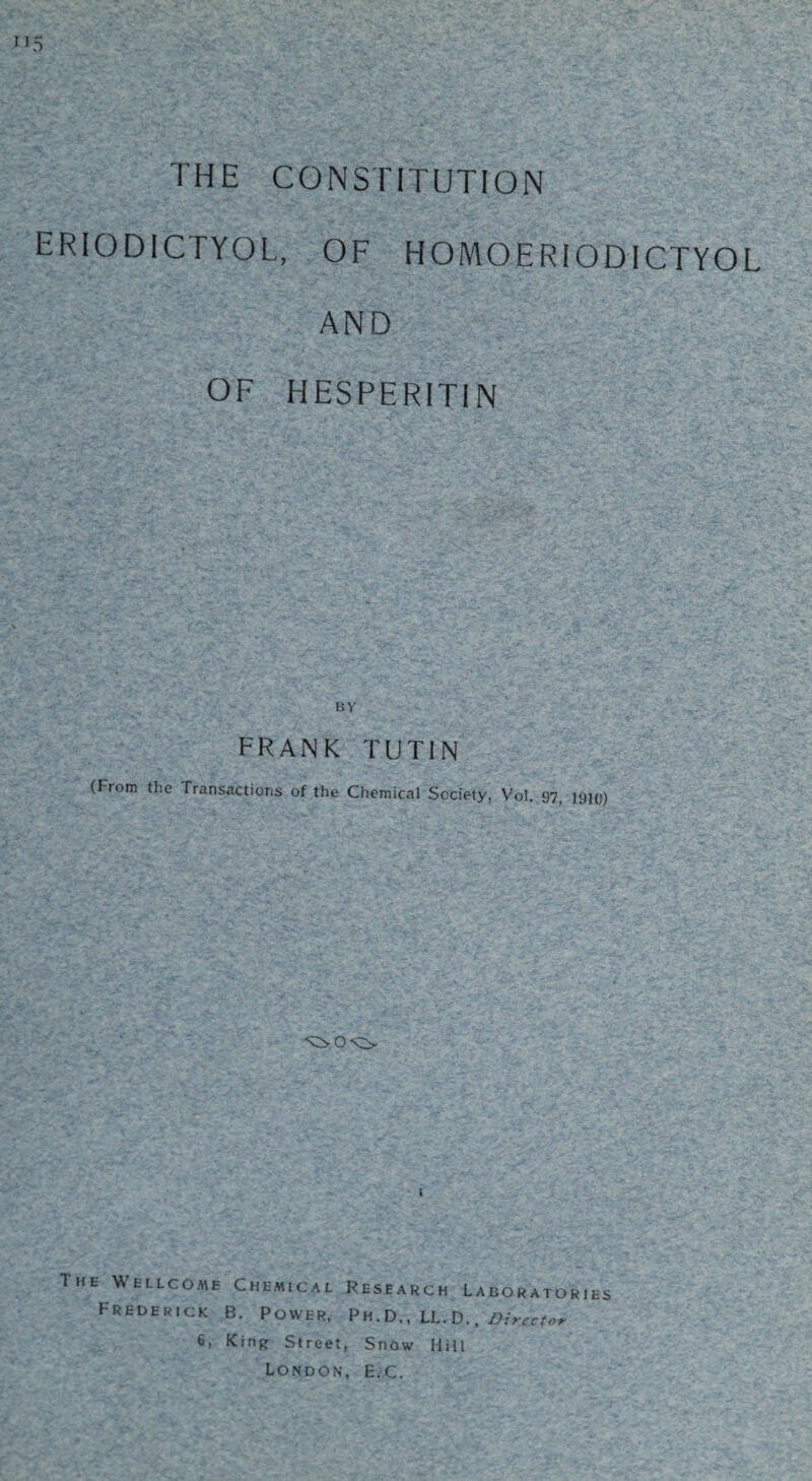 THE CONSTITUTION ERIOD1CTYOL, OF HOMOERIODICTYOL AND OF HESPERITIN FRANK TUTIN (From the Transactioris of the Chemical Society, Vol. 97, 1910) ^0*0 The Wellcome Chemical Frederick B. Power, Research Laboratories Ph.D., LL. D., Director 6, King Street, Snow Hill London, E.c.