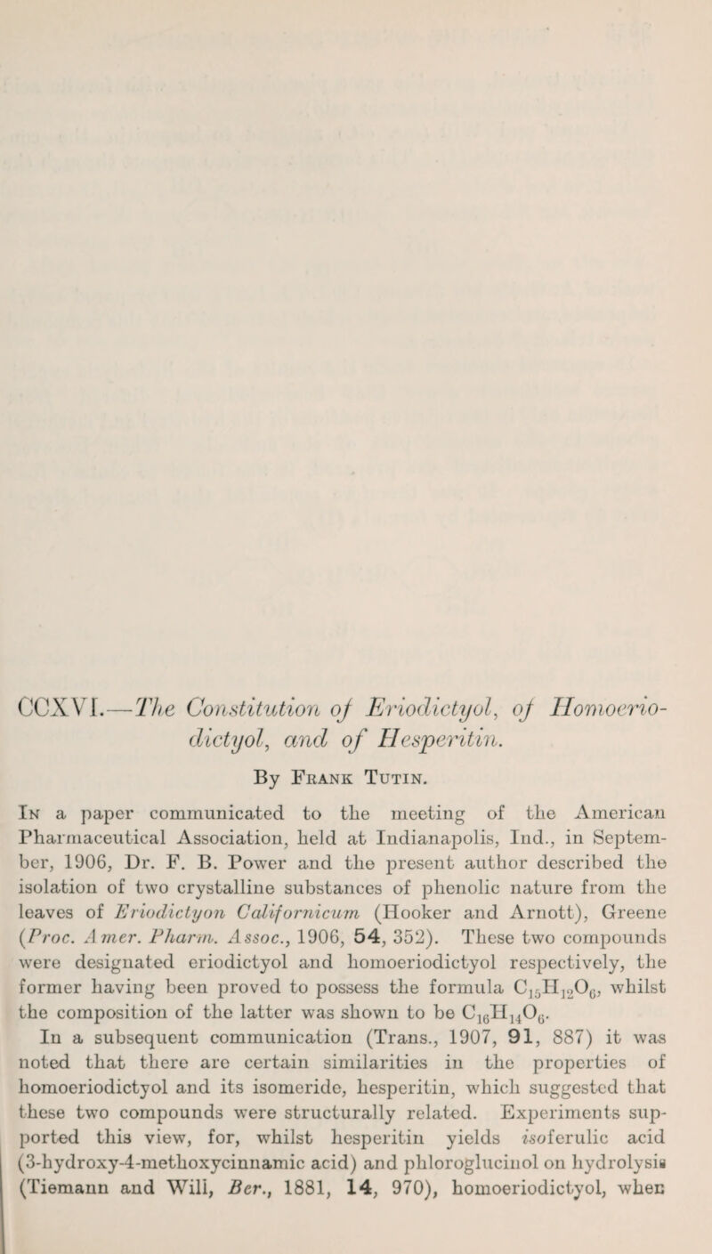 CCXYI.—The Constitution oj Eriodictyol, oj Ilomoerio- dictyol, and of Hesperitin. By Frank Tutin. In a paper communicated to the meeting of the American Pharmaceutical Association, held at Indianapolis, Ind., in Septem¬ ber, 1906, Dr. F. B. Power and the present author described the isolation of two crystalline substances of phenolic nature from the leaves of Eriodictyon Californicurn (Hooker and Arnott), Greene (Proc. Amer. Pharm. Assoc., 1906, 54, 352). These two compounds were designated eriodictyol and homoeriodictyol respectively, the former having been proved to possess the formula C15H]206, whilst the composition of the latter was shown to be C16H1406. In a subsequent communication (Trans., 1907, 91, 887) it wa-s noted that there are certain similarities in the properties of homoeriodictyol and its isomeride, hesperitin, which suggested that these two compounds were structurally related. Experiments sup¬ ported thi3 view, for, whilst hesperitin yields isoferulic acid (3-hydroxy-4-methoxycinnamic acid) and phloroglucinol on hydrolysis (Tiemann and Will, Bcr., 1881, 14, 970), homoeriodictyol, when