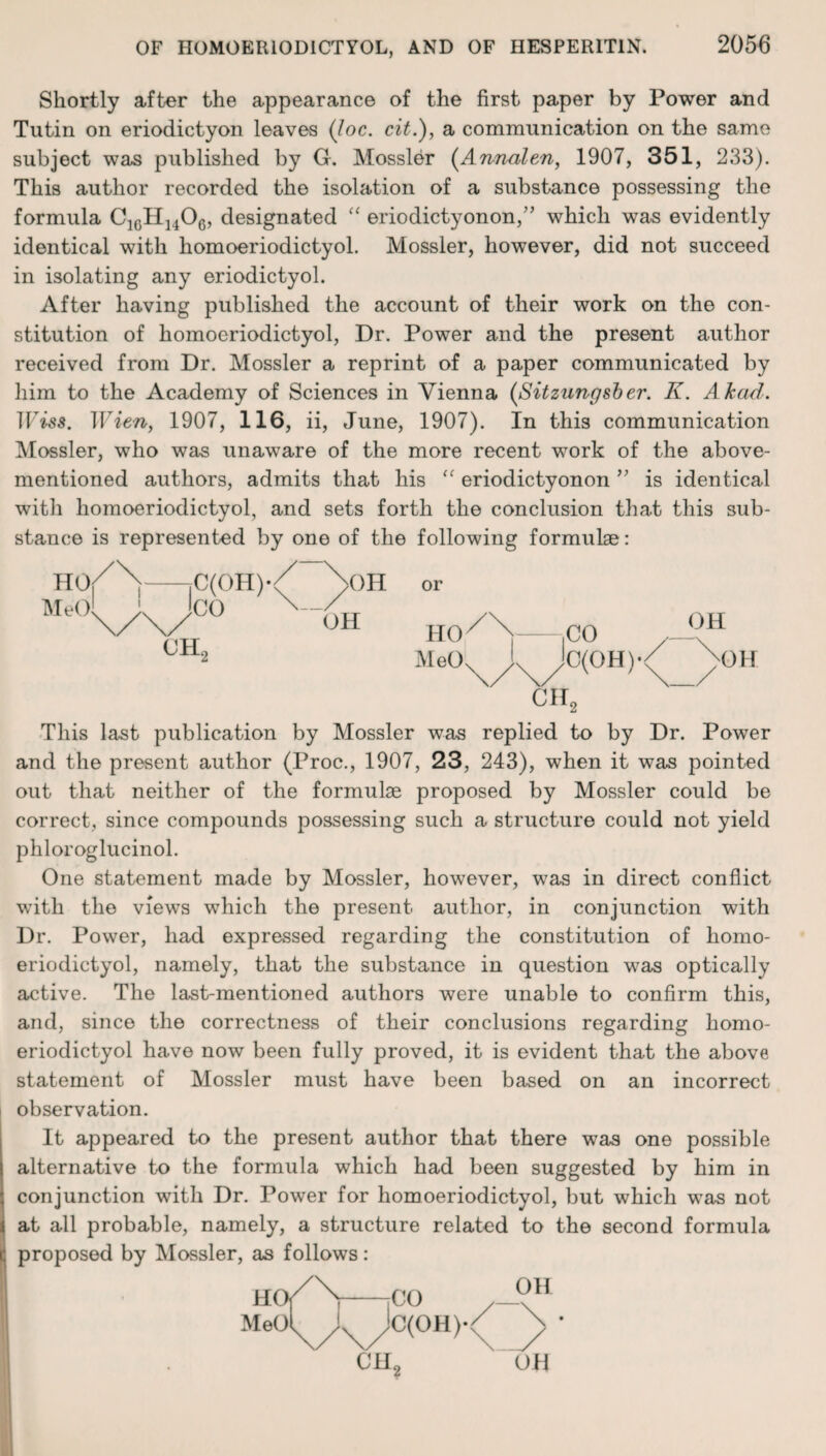 Shortly after the appearance of the first paper by Power and Tutin on eriodictyon leaves (loc. cit.), a communication on the same subject was published by G. Mossier (Annalen, 1907, 351, 233). This author recorded the isolation of a substance possessing the formula C1GH]406, designated “ eriodictyonon,” which was evidently identical with homoeriodictyol. Mossier, however, did not succeed in isolating any eriodictyol. After having published the account of their work on the con¬ stitution of homoeriodictyol, Dr. Power and the present author received from Dr. Mossier a reprint of a paper communicated by him to the Academy of Sciences in Vienna (Sitzungsber. K. Akad. TFiss. Wien, 1907, 116, ii, June, 1907). In this communication Mossier, who was unaware of the more recent work of the above- mentioned authors, admits that his “ eriodictyonon ” is identical with homoeriodictyol, and sets forth the conclusion that this sub¬ stance is represented by one of the following formulae: HO MeO C(OH)« CO ^>OH OH or CH0 HO MeO CO C(OH)*< OH OH CH, This last publication by Mossier was replied to by Dr. Power and the present author (Proc., 1907, 23, 243), when it was pointed out that neither of the formulae proposed by Mossier could be correct, since compounds possessing such a structure could not yield phloroglucinol. One statement made by Mossier, however, was in direct conflict with the views which the present author, in conjunction with Dr. Power, had expressed regarding the constitution of homo¬ eriodictyol, namely, that the substance in question was optically active. The last-mentioned authors were unable to confirm this, and, since the correctness of their conclusions regarding homo¬ eriodictyol have now been fully proved, it is evident that the above statement of Mossier must have been based on an incorrect observation. It appeared to the present author that there was one possible alternative to the formula which had been suggested by him in conjunction with Dr. Power for homoeriodictyol, but which was not at all probable, namely, a structure related to the second formula proposed by Mossier, as follows: