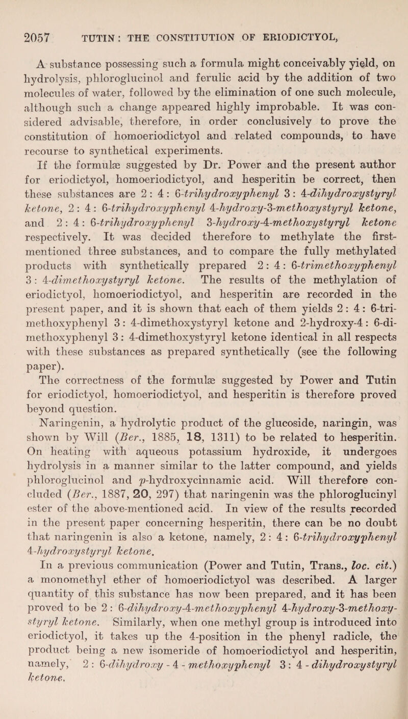 A substance possessing such a formula might conceivably yield, on hydrolysis, phloroglucinol and ferulic acid by the addition of two molecules of water, followed by the elimination of one such molecule, although such a change appeared highly improbable. It was con¬ sidered advisable, therefore, in order conclusively to prove the constitution of homoeriodictyol and related compounds, to have recourse to synthetical experiments. If the formulae suggested by Dr. Power and the present author for eriodictyol, homoeriodictyol, and hesperitin be correct, then these substances are 2:4: 6-trihydroxy'phenyl 3: k-dihydroxystyryl ketone, 2:4: 6-trihydroxy phenyl 4-hy dr oxy-^-m ethoxy sty ryl ketone, and 2:4: 6-trihydroxy phenyl ?>-hy dr oxyA-m ethoxy sty ryl ketone respectively. It was decided therefore to methylate the first- mentioned three substances, and to compare the fully methylated products with synthetically prepared 2:4: 6-trim ethoxy phenyl 3 : 4 -dim ethoxy sty ryl ketone. The results of the methylation of eriodictyol, homoeriodictyol, and hesperitin are recorded in the present paper, and it is shown that each of them yields 2:4: 6-tri- metlioxyphenyl 3: 4-dimethoxystyryl ketone and 2-hydroxy-4: 6-di- methoxyphenyl 3: 4-dimethoxystyryl ketone identical in all respects with these substances as prepared synthetically (see the following paper). The correctness of the formulae suggested by Power and Tutin for eriodictyol, homoeriodictyol, and hesperitin is therefore proved beyond question. Naringenin, a hydrolytic product of the glucoside, naringin, was shown by Will (Ber., 1885, 18, 1311) to be related to hesperitin. On heating with aqueous potassium hydroxide, it undergoes hydrolysis in a manner similar to the latter compound, and yields phloroglucinol and p-hydroxycinnamic acid. Will therefore con¬ cluded (Ber., 1887, 20, 297) that naringenin was the phloroglucinyl ester of the above-mentioned acid. In view of the results recorded in the present paper concerning hesperitin, there can be no doubt that naringenin is also a ketone, namely, 2:4: 6-trihydroxy phenyl ^.-hydroxy sty ryl ketone. In a previous communication (Power and Tutin, Trans., loc. cit.) a monomethyl ether of homoeriodictyol was described. A larger quantity of this substance has now been prepared, and it has been proved to be 2 : 6-dihydroxy-^-methoxyphenyl 4-hydroxy-3-methoxy- styryl ketone. Similarly, when one methyl group is introduced into eriodictyol, it takes up the 4-position in the phenyl radicle, the product being a new isomeride of homoeriodictyol and hesperitin, namely, 2 : 6-dihydroxy - 4 - methoxyphenyl 3:4- dihydroxy sty ryl ketone.