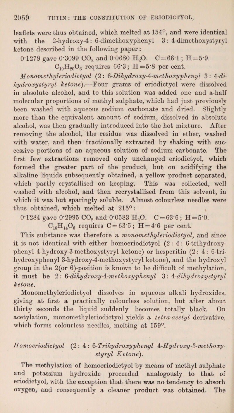 leaflets were thus obtained, which melted at 154°, and were identical with the 2-hydroxy-4 : 6-dimethoxyphenyl 3 : 4-dimethoxystyryl ketone described in the following paper: 0‘1279 gave 0'3099 C02 and 0'0680 H2'0. C = 66*1; H = 5‘9. C19H20O6 requires 66'3; H=5’8 per cent. M onom ethyl eriodictyol (2 : 6-Dihydroxy-k-methoxy'phenyl 3 : ^-di- hydro xy sty ryl ketone).—Four grams of eriodictyol were dissolved in absolute alcohol, and to this solution was added one and a-half molecular proportions of methyl sulphate, which had just previously been washed with aqueous sodium carbonate and dried. Slightly more than the equivalent amount of sodium, dissolved in absolute alcohol, was then gradually introduced into the hot mixture. After removing the alcohol, the residue was dissolved in ether, washed with water, and then fractionally extracted by shaking with suc¬ cessive portions of an aqueous solution of sodium carbonate. The first few extractions removed only unchanged eriodictyol, which formed the greater part of the product, but on acidifying the alkaline liquids subsequently obtained, a yellow product separated, which partly crystallised on keeping. This was collected, well washed with alcohol, and then recrystallised from this solvent, in which it was but sparingly soluble. Almost colourless needles were thus obtained, which melted at 215°: 0*1284 gave 0'2995 C02 and 0*0583 H20. C = 63‘6; H = 5*0. 016H1406 requires C = 63*5; H = 4’6 per cent. This substance was therefore a monomethyl eriodictyol, and since it is not identical with either homoeriodictyol (2:4: 6-trihydroxy- plienyl 4-hydroxy-3-methoxystyryl ketone) or hesperitin (2:4: 6-tri- hydroxyphenyl 3-hydroxy-4-methoxystyryl ketone), and the hydroxyl group in the 2(or 6)-position is known to be difficult of methylation, it must be 2: 6-dihydroxyA-methoxyphenyl 3: k-dihydroxystyryl ketone. Monomethyleriodictyol dissolves in aqueous alkali hydroxides, giving at first a practically colourless solution, but after about thirty seconds the liquid suddenly becomes totally black. On acetylation, monomethyleriodictyol yields a tetra-acetyl derivative, which forms colourless needles, melting at 159°. H omo eriodictyol (2:4: 6-Trihydroxy phenyl 4-Hydro xy-3-met ho xy- styryl Ketone). The methylation of homoeriodictyol by means of methyl sulphate and potassium hydroxide proceeded analogously to that of eriodictyol, with the exception that there was no tendency to absorb oxygen, and consequently a cleaner product was obtained. The