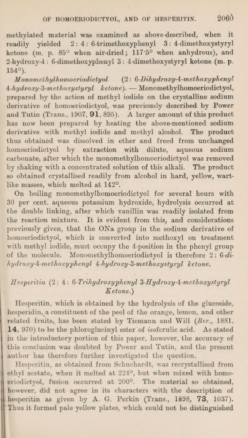 2066 methylated material was examined as above-described, when it readily yielded 2:4: 6-trimethoxyphenyl 3: 4-dimethoxystyryl ketone (m. p. 85° when air-dried; 117*5° when anhydrous), and 2-hydroxy-4 : 6-dimethoxyplienyl 3 : 4-dimethoxystyryl ketone (m. p. 154°). Monomethylhomoeriodictyol (2 : 3-DihydroxyA-methoxyphenyl A-hy d ro xy-3-m ethoxy sty 7p l ketone). — Monomethylhomoeriodictyol, prepared by the action of methyl iodide on the crystalline sodium derivative of homoeriodictyol, was previously described by Power and Tutin (Trans., 1907, 91, 895). A larger amount of this product has now been prepared by heating the above-mentioned sodium derivative with methyl iodide and methyl alcohol. The product thus obtained was dissolved in ether and freed from unchanged homoeriodictyol by extraction with dilute, aqueous sodium carbonate, after which the monomethylhomoeriodictyol was removed by shaking with a concentrated solution of this alkali. The product so obtained crystallised readily from alcohol in hard, yellow, wart¬ like masses, which melted at 142°. On boiling monomethylhomoeriodictyol for several hours with 30 per cent, aqueous potassium hydroxide, hydrolysis occurred at the double linking, after which vanillin was readily isolated from the reaction mixture. It is evident from this, and considerations previously given, that the ONa group in the sodium derivative of homoeriodictyol, which is converted into methoxyl on treatment with methyl iodide, must occupy the 4-position in the phenyl group of the molecule. Monomethylhomoeriodictyol is therefore 2 : ^-di- hydroxy A-methoxy phenyl A-hydroxy-3-methoxystyryl ketone. Ilesperitin (2:4: 3-Trihydroxy phenyl 3-IIydroxy-A-methoxystyryl Ketone.) Ilesperitin, which is obtained by the hydrolysis of the glucoside, hesperidin, a constituent of the peel of the orange, lemon, and other related fruits, has been stated by Tiemann and Will (Ber., 1881, 14, 970) to be the phloroglucinyl ester of isoferulic acid. As stated in the introductory portion of this paper, however, the accuracy of this conclusion was doubted by Power and Tutin, and the present author has therefore further investigated the question. Ilesperitin, as obtained from Schuchardt, was recrystallised from ethyl acetate, when it melted at 224°, but when mixed with homo¬ eriodictyol, fusion occurred at 200°. The material so obtained, however, did not agree in its characters with the description of hesperitin as given by A. G. Perkin (Trans., 1898, 73, 1037). Thus it formed pale yellow plates, which could not be distinguished