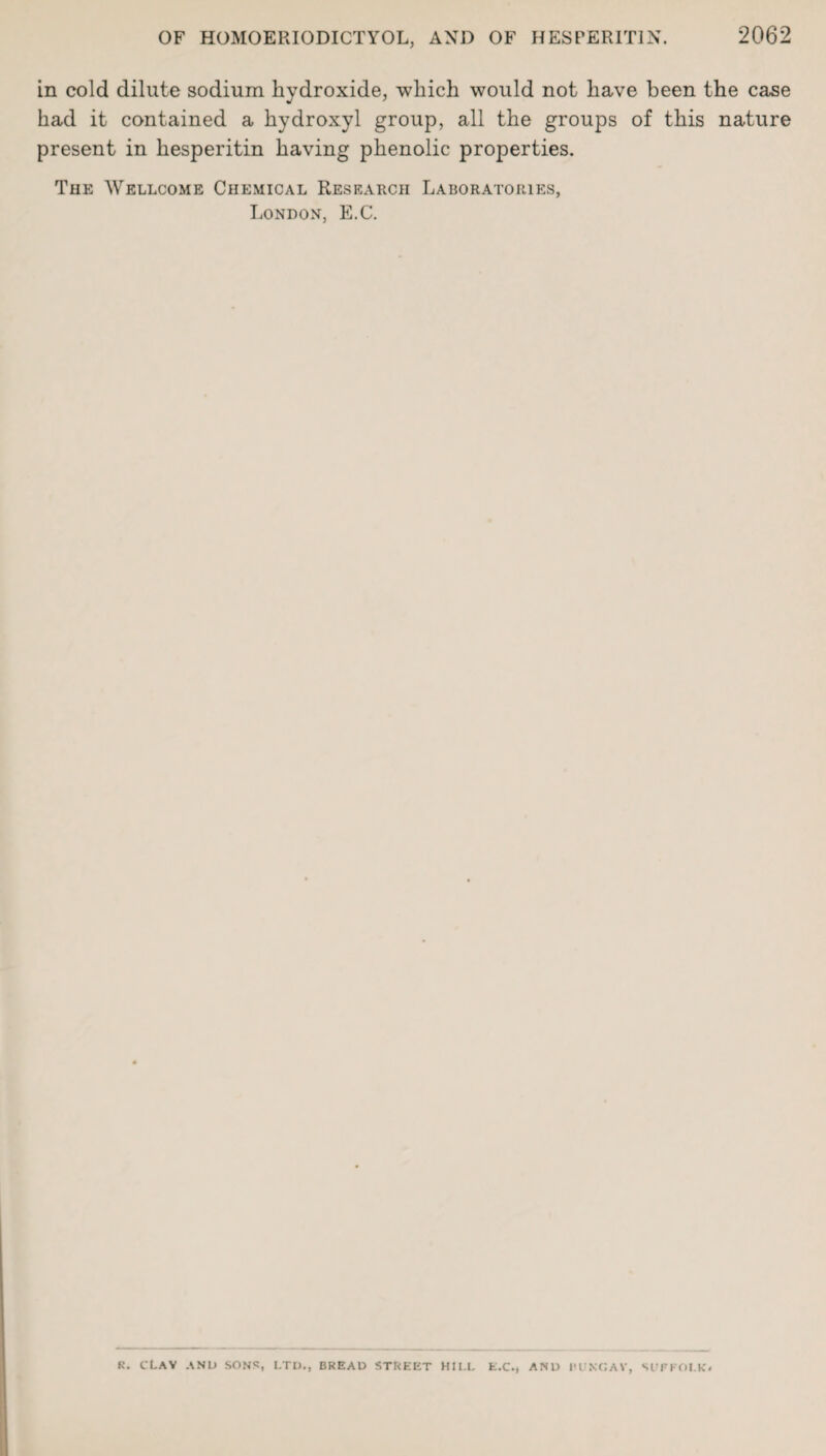 in cold dilute sodium hydroxide, which would not have been the case had it contained a hydroxyl group, all the groups of this nature present in hesperitin having phenolic properties. The Wellcome Chemical Research Laboratories, London, E.C. K. CLAV AND SONS, LTD., BREAD STREET HILL E.C.) AND I'UKCAV, SUFFOLK*