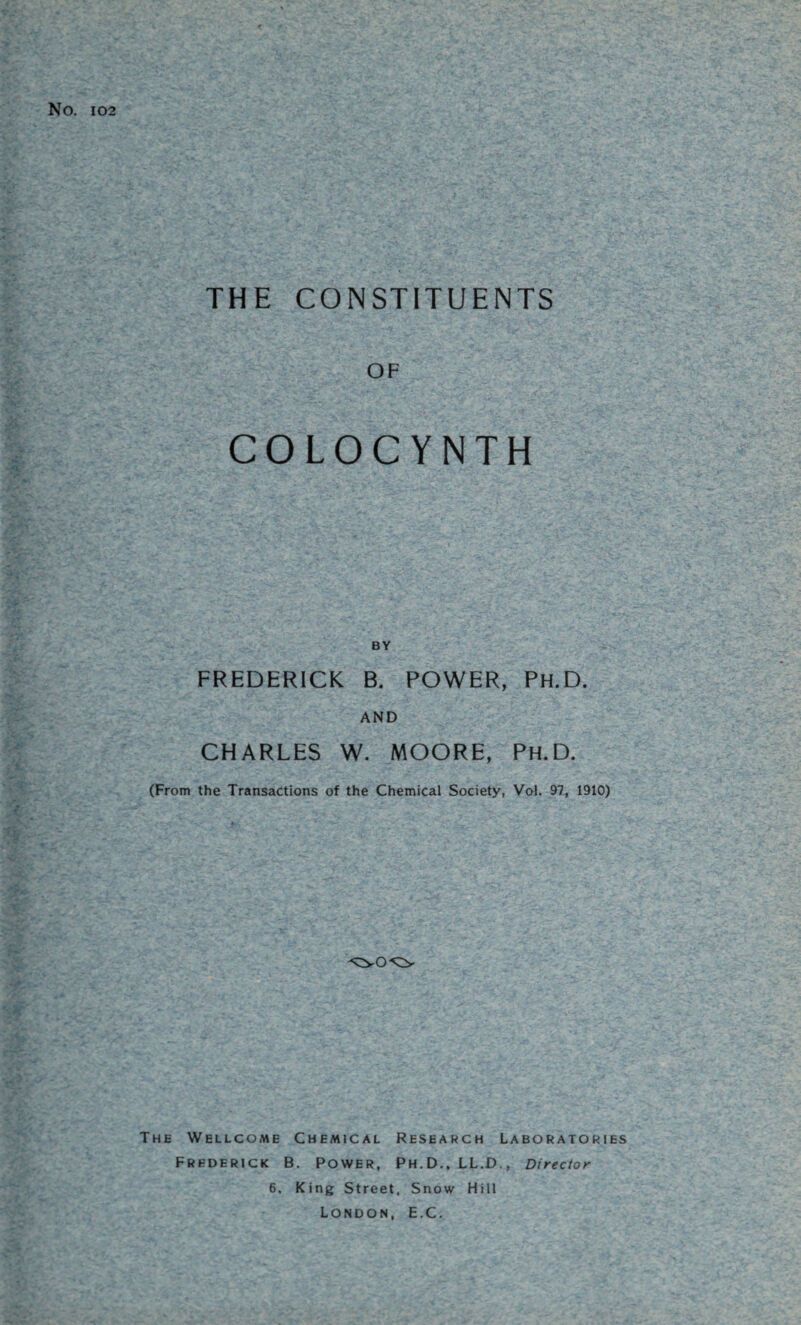 No. 102 THE CONSTITUENTS OF COLOCYNTH FREDERICK B. POWER, PH.D. AND CHARLES W. MOORE, Ph.D. (From the Transactions of the Chemical Society, Vol. 97, 1910) The Wellcome Chemical Research Laboratories Frederick B. Power, Ph.D., LL.D., Director 6. King Street. Snow Hill London, E.C.