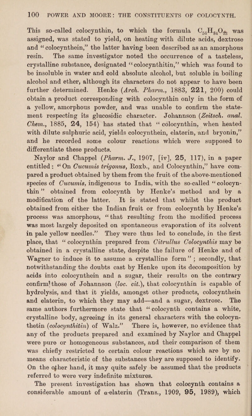 This so-called colocynthin, to which the formula C56H840^ was assigned, was stated to yield, on heating with dilute acids, dextrose and “ colocynthein,” the latter having been described as an amorphous resin. The same investigator noted the occurrence of a tasteless, crystalline substance, designated “ colocynthitin,” which was found to be insoluble in water and cold absolute alcohol, but soluble in boiling alcohol and ether, although its characters do not appear to have been further determined. Henke [Arch. Phctrm., 1883, 221, 200) could obtain a product corresponding with colocynthin only in the form of a yellow, amorphous powder, and was unable to confirm the state¬ ment respecting its glucosidic character. Johannson (Zeitsch. anal. Chem., 1885, 24, 154) has stated that “ colocynthin, when heated with dilute sulphuric acid, yields colocynthein, elaterin, and bryonin,” and he recorded some colour reactions which were supposed to differentiate these products. Naylor and Chappel (Pharm. J., 1907, [iv], 25, 117), in a paper entitled : “ On Cucumis trigonus, Koxb., and Colocynthin,” have com¬ pared a product obtained by them from the fruit of the above-mentioned species of Cucumis, indigenous to India, with the so-called “ colocyn¬ thin ” obtained from colocynth by Henke’s method and by a modification of the latter. It is stated that whilst the product obtained from either the Indian fruit or from colocynth by Henke’s process was amorphous, “that resulting from the modified process was most largely deposited on spontaneous evaporation of its solvent in pale yellow needles.” They were thus led to conclude, in the first place, that “ colocynthin prepared from Citrullus Colocynthis may be obtained in a crystalline state, despite the failure of Henke and of Wagner to induce it to assume a crystalline form” ; secondly, that notwithstanding the doubts cast by Henke upon its decomposition by acids into colocynthein and a sugar, their results on the contrary confirmUhose of Johannson (loc. cit.), that colocynthin is capable of hydrolysis, and that it yields, amongst other products, colocynthein and elaterin, to which they may add—and a sugar, dextrose. The same authors furthermore state that “ colocynth contains a white, crystalline body, agreeing in its general characters with the colocyn- thetin (colocynthitin) of Walz.” There is, however, no evidence that any of the products prepared and examined by Naylor and Chappel were pure or homogeneous substances, and their comparison of them was chiefly restricted to certain colour reactions which are by no means characteristic of the substances they are supposed to identify. On the o|.her hand, it may quite safely be assumed that the products referred to were very indefinite mixtures. The present investigation has shown that colocynth contains a considerable amount of a-elaterin (Trans., 1909, 95, 1989), which