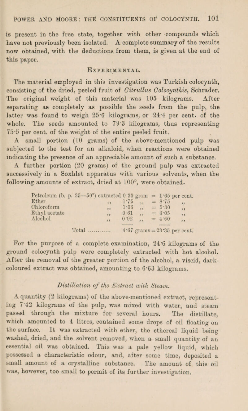 is present in the free state, together with other compounds which have not previously been isolated. A complete summary of the results now obtained, with the deductions from them, is given at the end of this paper. Experimental. The material employed in this investigation was Turkish colocyntli, consisting of the dried, peeled fruit of Citrullus Colocynthis, Schrader. The original weight of this material was 105 kilograms. After separating as completely as possible the seeds from the pulp, the latter was found to weigh 25‘6 kilograms, or 24*4 per cent, of the whole. The seeds amounted to 79*3 kilograms, thus representing 75*5 per cent, of the weight of the entire peeled fruit. A small portion (10 grams) of the above-mentioned pulp was subjected to the test for an alkaloid, when reactions were obtained indicating the presence of an appreciable amount of such a substance. A. further portion (20 grams) of the ground pulp was extracted successively in a Soxhlet apparatus with various solvents, when the following amounts of extract, dried at 100°, were obtained. Petroleum (b. p. 35—50°) extracted 0 33 gram = 1 *65 per cent. Ether ,, 175 „ = 875 Chloroform ,, 1'06 ,, = 5‘30 Ethyl acetate ,, 0 61 ,, = 3 05 Alcohol ,, 0'92 ,, = 4’60 Total .. 4'67 grams =23’35 per cent. For the purpose of a complete examination, 24’6 kilograms of the ground colocynth pulp were completely extracted with hot alcohol. After the removal of the greater portion of the alcohol, a viscid, dark- coloured extract was obtained, amounting to 6*63 kilograms. Distillation of the Extract with Steam. A quantity (2 kilograms) of the above-mentioned extract, represent¬ ing 7-42 kilograms of the pulp, was mixed with water, and steam passed through the mixture for several hours. The distillate, which amounted to 4 litres, contained some drops of oil floating on the surface. It was extracted with ether, the ethereal liquid being washed, dried, and the solvent removed, when a small quantity of an essential oil was obtained. This was a pale yellow liquid, which possessed a characteristic odour, and, after some time, deposited a small amount of a crystalline substance. The amount of this oil was, however, too small to permit of its further investigation.