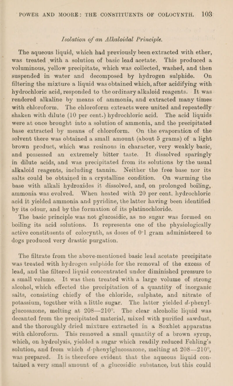 Isolation of an Alkaloidal Principle. The aqueous liquid, which had previously been extracted with ether, was treated with a solution of basic lead acetate. This produced a voluminous, yellow precipitate, which was collected, washed, and then suspended in water and decomposed by hydrogen sulphide. On filtering the mixture a liquid was obtained which, after acidifying with hydrochloric acid, responded to the ordinary alkaloid reagents. It was rendered alkaline by means of ammonia, and extracted many times with chloroform. The chloroform extracts were united and repeatedly shaken with dilute (10 per cent.) hydrochloric acid. The acid liquids were at once brought into a solution of ammonia, and the precipitated base extracted by means of chloroform. On the evaporation of the solvent there was obtained a small amount (about 5 grams) of a light brown product, which was resinous in character, very weakly basic, and possessed an extremely bitter taste. It dissolved sparingly in dilute acids, and was precipitated from its solutions by the usual alkaloid reagents, including tannin. Neither the free base nor its salts could be obtained in a crystalline condition. On warming the base writh alkali hydroxides it dissolved, and, on prolonged boiling, ammonia was evolved. When heated with 20 per cent, hydrochloric acid it yielded ammonia and pyridine, the latter having been identified by its odour, and by the formation of its platinochloride. The basic principle was not glucosidic, as no sugar was formed on boiling its acid solutions. It represents one of the physiologically active constituents of colocynth, as doses of O'l gram administered to dogs produced very drastic purgation. The filtrate from the above-mentioned basic lead acetate precipitate was treated with hydrogen sulphide for the removal of the excess of lead, and the filtered liquid concentrated under diminished pressure to a small volume. It was then treated with a large volume of strong alcohol, which effected the precipitation of a quantity of inorganic salts, consisting chiefly of the chloride, sulphate, and nitrate of potassium, together with a little sugar. The latter yielded d-phenyl- glucosazone, melting at 208—210°. The clear alcoholic liquid was decanted from the precipitated material, mixed with purified sawdust, and the thoroughly dried mixture extracted in a Soxhlet apparatus with chloroform. This removed a small quantity of a brown syrup, which, on hydrolysis, yielded a sugar which readily reduced Fehling’s solution, and from which (Z-phenylglucosazone, melting at 208—210°, ■was prepared. It is therefore evident that the aqueous liquid con¬ tained a very small amount of a glucosidic substance, but this could