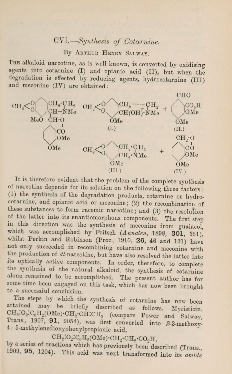 CVI.—Synthesis of Cotarnine. By Arthur Henry Salway. The alkaloid nai cotine, as is well known, is converted by oxidising agents into cotarnine (I) and opianic acid (II)? but wThen the degradation is effected by reducing agents, liydrocotarnine (III) and meconine (IV) are obtained: CHO ch2<! (V NCHo'CHo Ai i - . - ch9<J? °\/CH-NMe 2 0 CH„ Cli MeO CH’O 1 i }CO lOMe , * _ YAi2 , '\/CH(OH)*NMe OMe (I.) OMe °\/CH2-NMe OMe (in.) + C02H OMe OMe (II.) CH2-0 CO OMe OMe (IV.) It is tberefoie evident that the problem of the complete synthesis of narcotine depends for its solution on the following three factors: (1) the synthesis of the degradation products, cotarnine or hydro- cotarnine, and opianic acid or meconine; (2) the recombination of these substances to form racemic narcotine; and (3) the resolution of the latter into its enantiomorphous components. The first step in this direction was the synthesis of meconine from guaiacol, which was accomplished by Fritsch (Annalen, 1898, 301, 351)’ whilst Perkin and Robinson (Proc., 1910, 26, 46 and 131) have not only succeeded in recombining cotarnine and meconine with the production of etf-narcotine, but have also resolved the latter into its optically active components. In order, therefore, to complete the synthesis of the natural alkaloid, the synthesis of cotarnine alone remained to be accomplished. The present author has for some time been engaged on this task, which has now been brought to a successful conclusion. The steps by which the synthesis of cotarnine has now been attained may be briefly described as follows. Myristicin CII2.02.C6H2(01Ie)-CH2-CH:CH2 (compare Power and Salway' Tians., 1907, 91, 2054), was first converted into /8-3-methoxy- 4: 5-methylenedioxyphenylpropionic acid, CH2:o.,:C6H2(OMe).CH2.CH2.CO,H, I’aVTcf5 °f reactlons whicb has previously been described (Trans., 1909, 95, 1204). This acid was next transformed into its amide