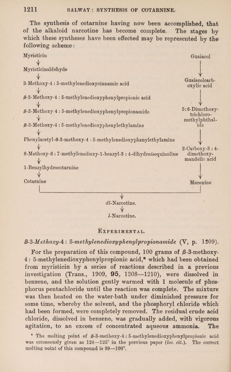 The synthesis of cotarnine having now been accomplished, that of the alkaloid narcotine has become complete. The stages by which these syntheses have been effected may be represented by the following scheme: Myristicin Myristicinaldehyde 3-Methoxy-4 : 5-methylenedioxycinnamic acid #-3-Methoxy-4 : 5-methylenedioxyphenylpropionic acid $-3-Methoxy-4 : 5-methylenedioxyphenylpropionamide #-3-Methoxy-4 : 5-metliylenedioxyphenylethylamine Phenylacetyl-8-3-methoxy-4 : 5-methylenedioxyphenylethylamine 8-Methoxy-6 : 7-methylenedioxy-l-benzyl-3 : 4-dihydroMoquinoline 1-Benzylhydrocotarnine 4 Cotarnine Guaiacol Y Guaiacolcarb- oxylic acid Y 5:6-Dimethoxy- trichloro- methylphthal- ide Y 2-Carboxy-3 : 4- dimethoxy- mandelic acid Y Meconine t <7Z-Narcotine. Z-Narcotine. Experimental. B-3-M ethoxy-^: 5-methylenedioxyphenylpropionamide (V, p. 1209). For the preparation of this compound, 100 grams of j6-3-methoxy- 4 : 5-methylenedioxyphenylpropionic acid,* which had been obtained from myristicin by a series of reactions described in a previous investigation (Trans., 1909, 95, 1208—1210), were dissolved in benzene, and the solution gently warmed with 1 molecule of phos¬ phorus pentachloride until the reaction was complete. The mixture was then heated on the water-bath under diminished pressure for some time, whereby the solvent, and the phosphoryl chloride which had been formed, were completely removed. The residual crude acid chloride, dissolved in benzene, was gradually added, with vigorous agitation, to an excess of concentrated aqueous ammonia. The * The melting point of 8-3-methoxy-4 ; 5-methylenedioxyphenylpropionic acid was erroneously given as 124—125° in the previous paper (loc, cit.). The correct melting noint of this compound is 99—100°.