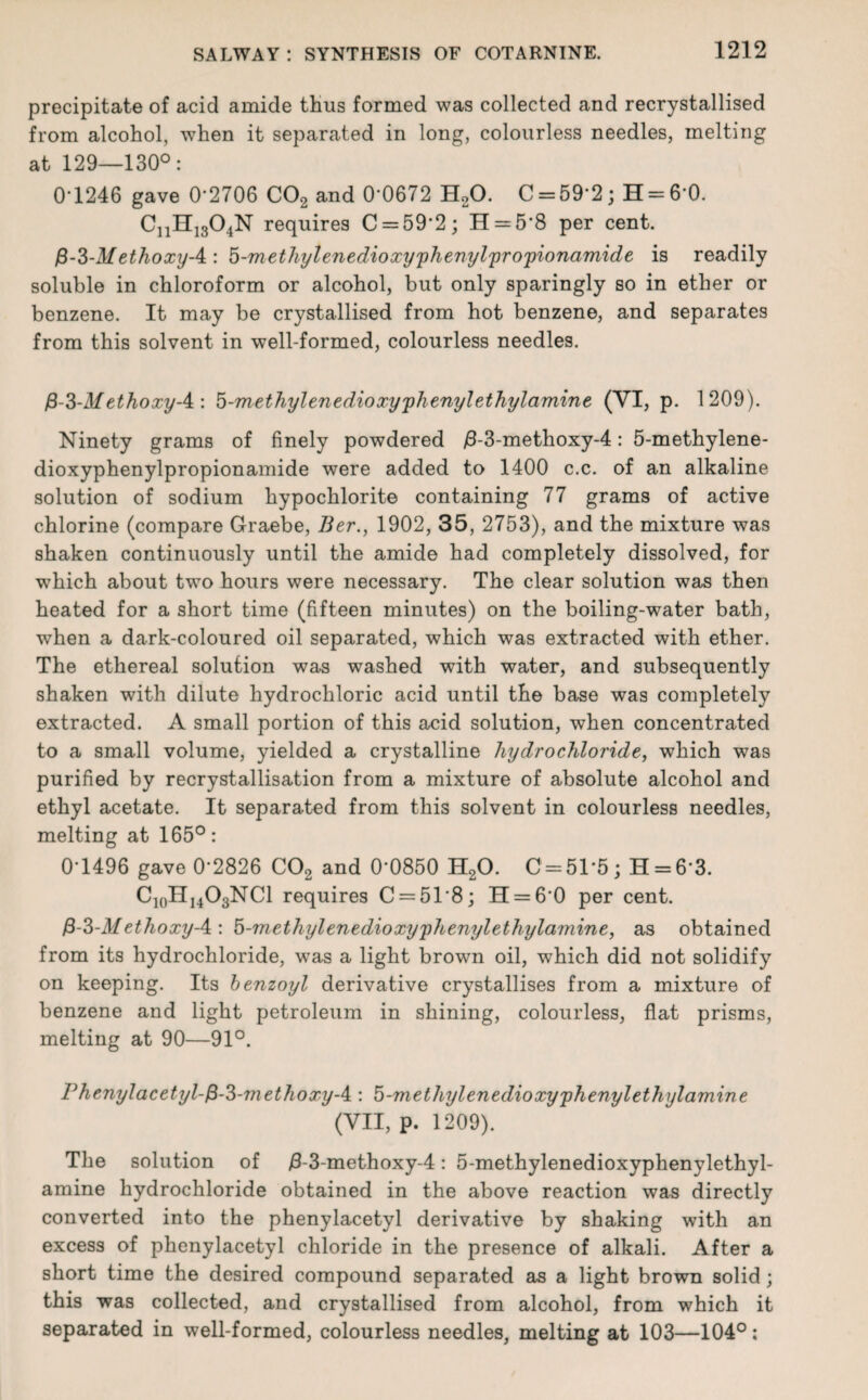 precipitate of acid amide thus formed was collected and recrystallised from alcohol, when it separated in long, colourless needles, melting at 129—130°: 0-1246 gave 0'2706 C02 and 0'0672 H20. C = 59*2; H = 6*0. CnH1304N requires C = 592; H = 58 per cent. fi-3-Methoxy-4: 5-methylenedioxypheniylyropionamide is readily soluble in chloroform or alcohol, but only sparingly so in ether or benzene. It may be crystallised from hot benzene, and separates from this solvent in well-formed, colourless needles. fi-3-MethoxyA : 5-methylenedioxy'phenylethylamine (VI, p. 1209). Ninety grams of finely powdered /3-3-methoxy-4: 5-methylene- dioxyphenylpropionamide were added to 1400 c.c. of an alkaline solution of sodium hypochlorite containing 77 grams of active chlorine (compare Graebe, Ber., 1902, 35, 2753), and the mixture was shaken continuously until the amide had completely dissolved, for which about two hours were necessary. The clear solution was then heated for a short time (fifteen minutes) on the boiling-water bath, when a dark-coloured oil separated, which was extracted with ether. The ethereal solution was washed with water, and subsequently shaken with dilute hydrochloric acid until the base was completely extracted. A small portion of this acid solution, when concentrated to a small volume, yielded a crystalline hydrochloride, which -was purified by recrystallisation from a mixture of absolute alcohol and ethyl acetate. It separated from this solvent in colourless needles, melting at 165°: 0-1496 gave 0-2826 C02 and 0*0850 H20. C = 51*5; H = 6'3. C10H14O3NCl requires C = 518; H = 60 per cent. &-3-M ethoxy A : 5-methylenedioxyphenylethylamine, as obtained from its hydrochloride, was a light brown oil, which did not solidify on keeping. Its benzoyl derivative crystallises from a mixture of benzene and light petroleum in shining, colourless, flat prisms, melting at 90—91°. Phenyl a cetyl-f$-3-m ethoxy-4 : 5-methylenedioxyphenylethylamine (VII, P- 1209). The solution of /3-3-methoxy-4: 5-methylenedioxyphenylethyl- amine hydrochloride obtained in the above reaction was directly converted into the phenylacetyl derivative by shaking with an excess of phenylacetyl chloride in the presence of alkali. After a short time the desired compound separated as a light brown solid ; this was collected, and crystallised from alcohol, from which it separated in well-formed, colourless needles, melting at 103—104°: