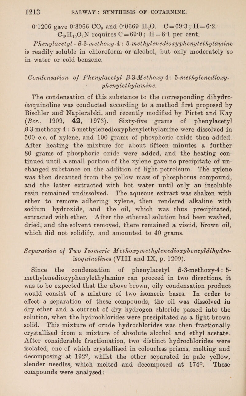 0*1206 gave 0*3066 C02 and 0*0669 H20. C = 69*3; H = 6*2. C18H1904N requires C = 69*0; H = 6*l per cent. Phenylacetyl - f3-3-methoxy-4:: b-methylenedioxyphenylethylamine is readily soluble in chloroform or alcohol, but only moderately so in water or cold benzene. Condensation of Phenylacetyl ethoxy A : 5-methylenedioxy- plienyl ethyl amine. The condensation of this substance to the corresponding dihydro- isoquinoline was conducted according to a method first proposed by Bischler and Napieralski, and recently modified by Pictet and Kay (Ber., 1909, 42, 1973). Sixty-five grams of phenylacetyl /3-3-methoxy-4 : 5-methylenedioxyphenylethylamine were dissolved in 500 c.c. of xylene, and 100 grams of phosphoric oxide then added. After heating the mixture for about fifteen minutes a further 80 grams of phosphoric oxide were added, and the heating con¬ tinued until a small portion of the xylene gave no precipitate of un¬ changed substance on the addition of light petroleum. The xylene was then decanted from the yellow mass of phosphorus compound, and the latter extracted with hot water until only an insoluble resin remained undissolved. The aqueous extract was shaken with ether to remove adhering xylene, then rendered alkaline with sodium hydroxide, and the oil, which was thus precipitated, extracted with ether. After the ethereal solution had been washed, dried, and the solvent removed, there remained a viscid, brown oil, which did not solidify, and amounted to 40 grams. Separation of Two Isomeric Methoxymethylenedioxybenzyldihydro- isoquinolines (VIII and IX, p. 1209). Since the condensation of phenylacetyl /3-3-methoxy-4: 5- methylenedioxyphenylethylamine can proceed in two directions, it was to be expected that the above brown, oily condensation product would consist of a mixture of two isomeric bases. In order to effect a separation of these compounds, the oil was dissolved in dry ether and a current of dry hydrogen chloride passed into the solution, when the hydrochlorides were precipitated as a light brown solid. This mixture of crude hydrochlorides was then fractionally crystallised from a mixture of absolute alcohol and ethyl acetate. After considerable fractionation, two distinct hydrochlorides were isolated, one of which crystallised in colourless prisms, melting and decomposing at 192°, whilst the other separated in pale yellow, slender needles, which melted and decomposed at 174°. These compounds were analysed: