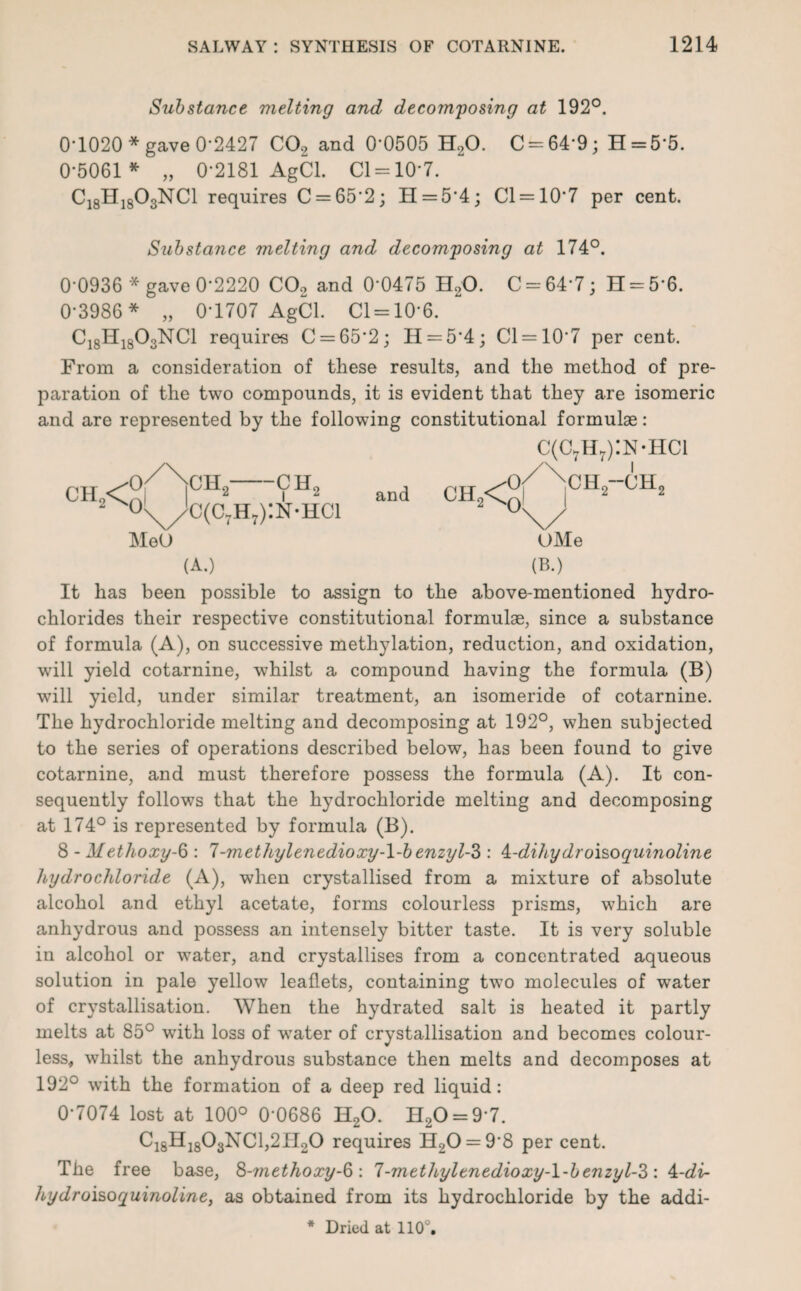 Substance melting and decomposing at 192°. 0-1020* gave 0-2427 C02 and 0*0505 H20. C = 64'9; H = 5‘5. 0-5061 * „ 0-2181 AgCl. Cl = 10-7. C18H1803NC1 requires C = 65‘2; H = 5’4; Cl = 10*7 per cent. Substance melting and decomposing at 174°. 0'0936 * gave 0*2220 C02 and 0*0475 H20. C = 64*7; 11 = 5*6. 0-3986 * „ 0-1707 AgCl. Cl = 10*6. C18H1803NC1 requires C = 65*2; H = 54; 01 = 10*7 per cent. From a consideration of these results, and the method of pre¬ paration of the two compounds, it is evident that they are isomeric and are represented by the following constitutional formulae: C(C7Hr):N-HCl CH2< CHc 2 —9H2 \v//C(c7h7):n-hci MeO (A.) and CH2<^ CHo-CH, OMe (B.) It has been possible to assign to the above-mentioned hydro¬ chlorides their respective constitutional formulae, since a substance of formula (A), on successive methylation, reduction, and oxidation, will yield cotarnine, whilst a compound having the formula (B) will yield, under similar treatment, an isomeride of cotarnine. The hydrochloride melting and decomposing at 192°, when subjected to the series of operations described below, has been found to give cotarnine, and must therefore possess the formula (A). It con¬ sequently follows that the hydrochloride melting and decomposing at 174° is represented by formula (B). 8 - Methoxy-6 : 7-methylenedioxy-\-benzyl-Z : A-dihydroisoquinoline hydrochloride (A), when crystallised from a mixture of absolute alcohol and ethyl acetate, forms colourless prisms, which are anhydrous and possess an intensely bitter taste. It is very soluble in alcohol or water, and crystallises from a concentrated aqueous solution in pale yellow leaflets, containing two molecules of water of crystallisation. When the hydrated salt is heated it partly melts at 85° with loss of water of crystallisation and becomes colour¬ less, whilst the anhydrous substance then melts and decomposes at 192° with the formation of a deep red liquid: 0-7074 lost at 100° 0'0686 H20. H20 = 9 7. Ci8Hi803NC1,2TI20 requires H20 = 9*8 per cent. The free base, S-methoxy-6: 7-methylenedioxy-l-benzyl-S: 4:-di- hydroisoquinoline, as obtained from its hydrochloride by the addi-