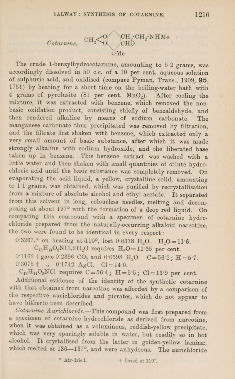 Pit /0/\cH2-CH2-^HMe Cot amine, 2^CK ^jCHO UMe The crude 1-benzylhydrocotarnine, amounting to 5'2 grams, was accordingly dissolved in 50 c.c. of a 10 per cent, aqueous solution of sulphuric acid, and oxidised (compare Pyman, Trans., 1909, 95, 1751) by heating for a short time on the boiling-water bath with 4 grams of pyrolusite (81 per cent. Mn02). After cooling the mixture, it was extracted with benzene, which removed the non- basic oxidation product, consisting chiefly of benzaldehyde, and then rendered alkaline by means of sodium carbonate. The manganese carbonate thus precipitated was removed by filtration, and the filtrate first shaken with benzene, which extracted only a very small amount of basic substance, after which it was made strongly alkaline with sodium hydroxide, and the liberated base taken up in benzene. This benzene extract was washed with a little water and then shaken with small quantities of dilute hydro¬ chloric acid until the basic substance was completely removed. On evaporating the acid liquid, a yellow, crystalline solid, amounting to T1 grams, was obtained, which was purified by recrystallisation from a mixture of absolute alcohol and ethyl acetate. It separated from this solvent in long, colourless needles, melting and decom¬ posing at about 197° wfith the formation of a deep red liquid. On comparing this compound with a specimen of cotarnine hydro¬ chloride prepared from the naturally-occurring alkaloid narcotine, the twTo were found to be identical in every respect: 0*3267 * on heating at-llO0, lost 0-0378 H20. H20 = 116. Ci2H1403NC1,2H20 requires H20 = 12*35 per cent. 0-1162 f gave 0-2396 C02 and 0-0598 H„0. 0 = 56*2; H=5*7. 0-3075 f „ 0-1742 AgCl. Cl = 14-0. Ci2H1403NC1 requires 0 = 56*4; 11 = 5*5; 01 = 13*9 per cent. Additional evidence of the identity of the synthetic cotarnine with that obtained from narcotine was afforded by a comparison of the respective aurichlorides and picrates, which do not appear to have hitherto been described. Cotarnine Aurichloride.—This compound was first prepared from a specimen of cotarnine hydrochloride as derived from narcotine, when it was obtained as a voluminous, reddish-yellow precipitate, which was very sparingly soluble in water, but readily so in hot alcohol. It crystallised from the latter in golden-yellow laminae, which melted at 136—137°, and were anhydrous. The aurichloride