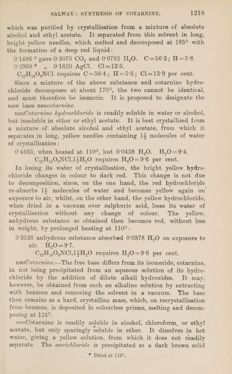 which was purified by crystallisation from a mixture of absolute alcohol and ethyl acetate. It separated from this solvent in long, bright yellow needles, which melted and decomposed at 185° with the formation of a deep red liquid: 0-1486 * gave 0-3070 C02 and 0*0782 H20. C = 56-3; H = 5’8. 0-2968* „ 0-1620 AgCl. Cl = 13*5. C12H1403NC1 requires C = 564; H = 5’5; Cl = 13*9 per cent. Since a mixture of the above substance and cotarnine hydro¬ chloride decomposes at about 170°, the two cannot be identical, and must therefore be isomeric. It is proposed to designate the new base neocotarnine. neoCotarnine hydrochloride is readily soluble in water or alcohol, but insoluble in ether or ethyl acetate. It is best crystallised from a mixture of absolute alcohol and ethyl acetate, from which it separates in long, yellow needles containing 14 molecules of water of crystallisation: 0*4665, when heated at 110°, lost 0*0438 H20. H20 = 9*4. C12H1403NC1,1 JHoO requires H20 = 9*6 per cent. In losing its water of crystallisation, the bright yellow hydro¬ chloride changes in colour to dark red. This change is not due to decomposition, since, on the one hand, the red hydrochloride re-absorbs 14 molecules of water and becomes yellow again on* exposure to air, whilst, on the other hand, the yellow hydrochloride, when dried in a vacuum over sulphuric acid, loses its water of crystallisation without any change of colour. The yellow, anhydrous substance so obtained then becomes red, without loss in weight, by prolonged heating at 110°: 0*3538 anhydrous substance absorbed 0'0378 H20 on exposure to air. H20 = 9*7. C12H1403NC1,14H20 requires H20 = 9*6 per cent. neo Cotarnine.—The free base differs from its isomeride, cotarnine, in not being precipitated from an aqueous solution of its hydro¬ chloride by the addition of dilute alkali hydroxides. It may, however, be obtained from such an alkaline solution by extracting with benzene and removing the solvent in a vacuum. The base then remains as a hard, crystalline mass, which, on recrystallisation from benzene, is deposited in colourless prisms, melting and decom¬ posing at 124°. weoCotarnine is readily soluble in alcohol, chloroform, or ethyl acetate, but only sparingly soluble in ether. It dissolves in hot water, giving a yellow solution, from which it does not readily separate. The aurichloride is precipitated as a dark brown solid