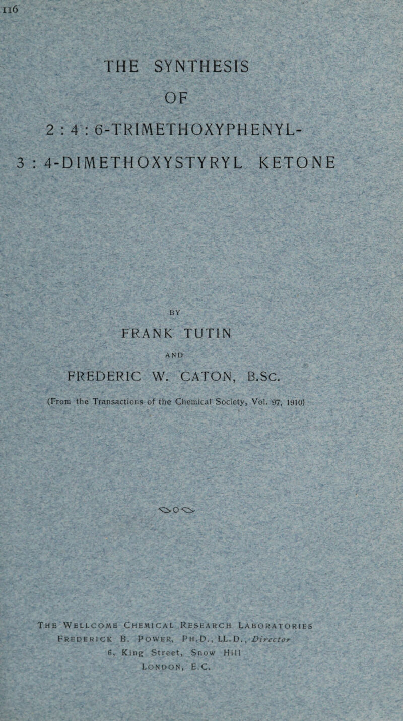 Ii6 THE SYNTHESIS OF 2:4; 6-TRIIVlETHOXYPHENYL- 3 : 4-DIMETHOXYSTYRYL KETONE FRANK TUTIN AND FREDERIC W. CATON, B.SC. (From the Transactions of the Chemical Society, Vol. 97, 1910) The Wellcome Chemical Research Laboratories Frederick B. Power, Pu.D., LI. D. , Director 6, King Street, Snow Hill London, E.C.