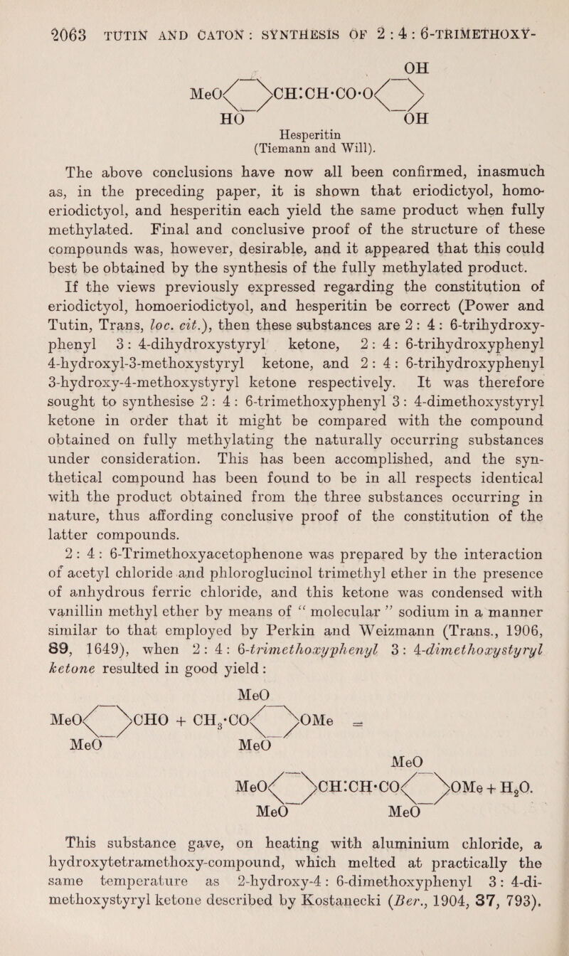 Meo/ \ch:ch-co-o<^ ^ VLO “OH Hesperitin (Tiemann and Will), The above conclusions have now all been confirmed, inasmuch as, in the preceding paper, it is shown that eriodictyol, homo- eriodictyol, and hesperitin each yield the same product when fully methylated. Final and conclusive proof of the structure of these compounds was, however, desirable, and it appeared that this could best be obtained by the synthesis of the fully methylated product. If the views previously expressed regarding the constitution of eriodictyol, homoeriodictyol, and hesperitin be correct (Power and Tutin, Trans, loc. cit.), then these substances are 2:4: 6-trihydroxy- phenyl 3: 4-dihydroxystyryl ketone, 2:4: 6-trihydroxyphenyl 4-hydroxyl-3-methoxystyryl ketone, and 2:4: 6-trihydroxyphenyl 3-hydroxy-4-methoxystyryl ketone respectively. It was therefore sought to synthesise 2:4: 6-trimethoxyphenyl 3: 4-dimethoxystyryl ketone in order that it might be compared with the compound obtained on fully methylating the naturally occurring substances under consideration. This has been accomplished, and the syn¬ thetical compound has been found to be in all respects identical with the product obtained from the three substances occurring in nature, thus affording conclusive proof of the constitution of the latter compounds. 2:4: 6-Trimethoxyacetophenone was prepared by the interaction of acetyl chloride and phloroglucinol trimethyl ether in the presence of anhydrous ferric chloride, and this ketone was condensed with vanillin methyl ether by means of molecular ’’ sodium in a manner similar to that employed by Perkin and Weizmann (Trans., 1906, 89, 1649), when 2:4: ^-trimethoxy'phefiyl 3: A.-dimethoxystyryl ketone resulted in good yield: MeO MeO<^ MeO~ >CHO -f CH,-CO< MeO Meo/ MeO >OMe = MeO )>ch:ch-co/ MeO“ >OMe + H.O. This substance gave, on heating with aluminium chloride, a hydroxytetramethoxy-compound, which melted at practically the same temperature as 2-hydroxy-4: 6-dimethoxyphenyl 3: 4-di¬ methoxystyryl ketone described by Kostanecki {Ber., 1904, 37, 793).