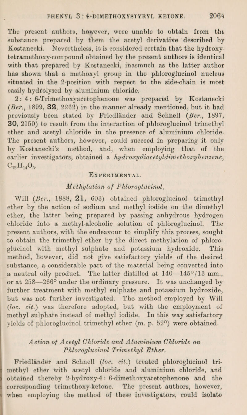 The present authors, however, were unable to obtain from tht. substance prepared by them the acetyl derivative described by Kostanecki. Nevertheless, it is considered certain that the hydroxy- tetramethoxy-compound obtained by the present authors is identical with that prepared by Kostanecki, inasmuch as the latter author has shown that a methoxyl group in the phloroglucinol nucleus situated in the 2-position with respect to the side-chain is most easily hydrolysed by aluminium chloride. 2:4: 6-Trimethoxyacetophenone was prepared by Kostanecki {Ber.^ 1899, 32, 2262) in the manner already mentioned, but it had previously been stated by Friedliinder and Schnell (Ber., 1897, 30, 2150) to result from the interaction of phloroglucinol trimethyl ether and acetyl chloride in the presence of aluminium chloride. The present authors, however, could succeed in preparing it only by Kostanecki’s method, and, when employing that of the earlier investigators, obtained a hydroxydiacetyldimethoxyhenzene, Experimental. Methylation of Phloroglucinol. Will {Ber., 1888, 21, 603) obtained phloroglucinol trimethyl ether by the action of sodium and methyl iodide on the dimethyl ether, the latter being prepared by passing anhydrous hydrogen chloride into a methyl-alcoholic solution of phloroglucinol. The present authors, with the endeavour to simplify this process, sought to obtain the trimethyl ether by the direct methylation of phloro¬ glucinol with methyl sulphate and potassium hydroxide. This method, however, did not give satisfactory yields of the desired substance, a considerable part of the material being converted into a neutral oily product. The latter distilled at 140—145°/13 mm., or at 258—266° under the ordinary pressure. It was unchanged by further treatment with methyl sulphate and potassium hydroxide, but was not further investigated. The method employed by Will {loc. cit.) was therefore adopted, but with the employment of methyl sulphate instead of methyl iodide. In this way satisfactory yields of phloroglucinol trimethyl ether (m. p. 52°) were obtained. Action of Acetyl Chloride and Aluminium Chloride on Phloroglucinol Trimethyl Ether. Friedlander and Schnell (Joe. cit.) treated phloroglucinol tri¬ methyl ether with acetyl chloride and aluminium chloride, and obtained thereby 2-hydroxy-4: 6-dimethoxyacetophenono and the corresponding trimethoxy-ketone. The present authors, however, when employing the method of these investigators, could isolate