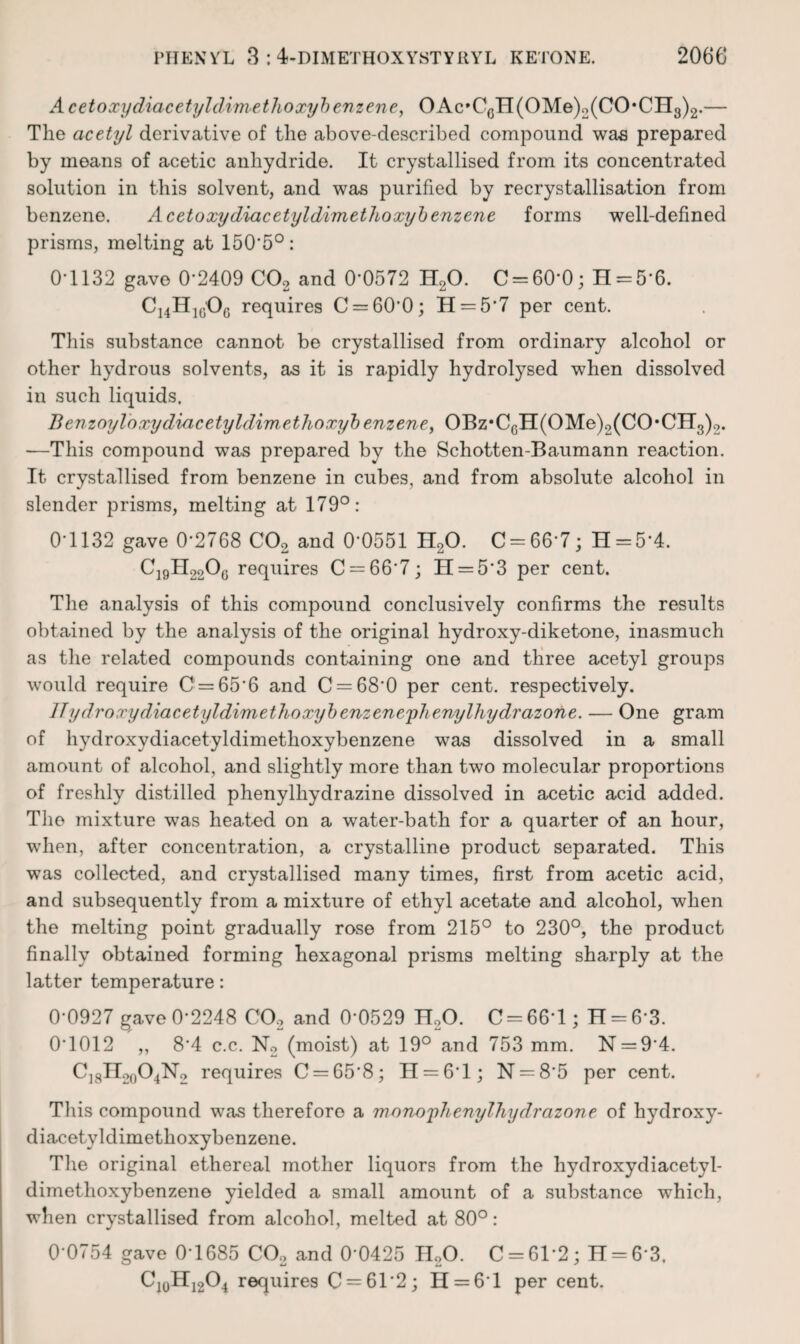 Acetoxydiacetyldimetlioxyhenzene, OAc»CQH(OMe)2(CO*CHg)2.— The acetyl derivative of the above-described compound was prepared by moans of acetic anhydride. It crystallised from its concentrated solution in this solvent, and was purified by recrystallisation from benzene. Acetoxydiacetyldimethoxyhenzene forms well-defined prisms, melting at 150'5°: 0*1132 gave 0*2409 COg and 0*0572 H2O. C = 60*0; H = 5*6. Ci4Hi(jOg requires C = 60*0; H = 5*7 per cent. This substance cannot be crystallised from ordinary alcohol or other hydrous solvents, as it is rapidly hydrolysed when dissolved in such liquids. Benzoyloxydiacetyldimethoxyhenzene, OBz*C6H(OMe)2(CO*CH3)2. —This compound was prepared by the Schotten-Baumann reaction. It crystallised from benzene in cubes, and from absolute alcohol in slender prisms, melting at 179°: 0*1132 gave 0*2768 CO2 and 0*0551 H2O. C = 66*7; H = 5*4. C19II22OQ requires C = 66*7; H = 5*3 per cent. The analysis of this compound conclusively confirms the results obtained by the analysis of the original hydroxy-diketone, inasmuch as the related compounds containing one and three acetyl groups would require C = 65*6 and C = 68*0 per cent, respectively. ITydroxydiacetyldimethoxyhenzeneyhenylhydrazone. — One gram of hydroxydiacetyldimethoxybenzene was dissolved in a small amount of alcohol, and slightly more than two molecular proportions of freshly distilled phenylhydrazine dissolved in acetic acid added. The mixture was heated on a water-bath for a quarter of an hour, when, after concentration, a crystalline product separated. This was collected, and crystallised many times, first from acetic acid, and subsequently from a mixture of ethyl acetate and alcohol, when the melting point gradually rose from 215° to 230°, the product finally obtained forming hexagonal prisms melting sharply at the latter temperature: 0*0927 gave 0*2248 COo and 0*0529 H2O. 0 = 66*1; H = 6*3. 0*1012 ,, 8*4 c.c. N2 (moist) at 19° and 753 mm. N = 9*4. CjgIl2o04N2 requires 0 = 65*8; H = 6*l; N = 8*5 per cent. This compound was therefore a mono'phenylliydrazone of hydroxy- diacetyldimethoxybenzene. The original ethereal mother liquors from the hydroxydiacetyl- dimethoxybenzene yielded a small amount of a substance which, when crystallised from alcohol, melted at 80°: 0*0754 gave 0*1685 OO2 and 0*0425 JloO. 0 = 61*2; H = 6*3. OJ0HJ2O4 requires 0 = 61*2; H = 6*l per cent.