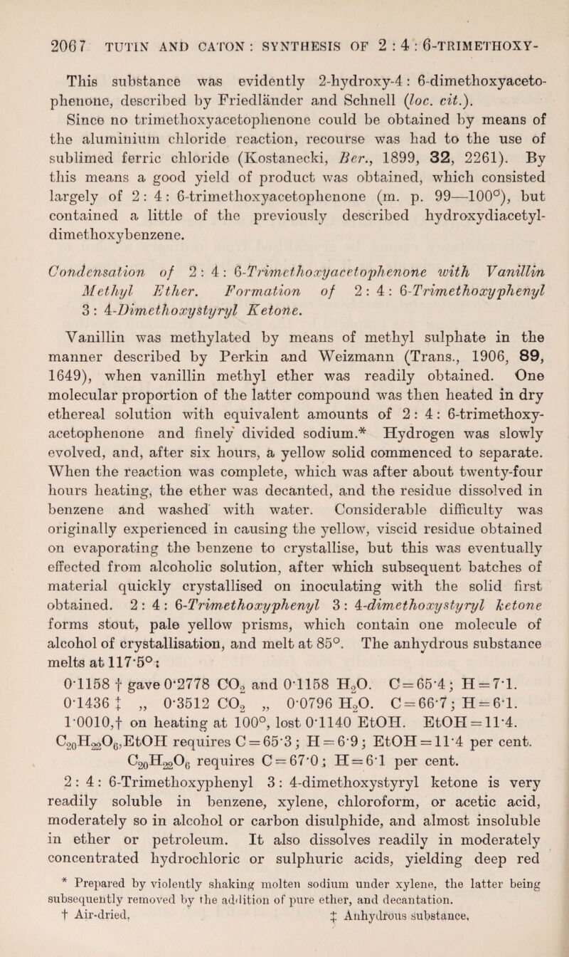 This substance was evidently 2-hydroxy-4: 6-dimethoxyaceto- phenone, described by Friedlander and Scbnell {loc. cit.). Since no trimetlioxyacetoplienone could be obtained by means of the aluminium chloride reaction, recourse was had to the use of sublimed ferric chloride (Kostanecki, Bcr., 1899, 32, 2261). By this means a good yield of product was obtained, which consisted largely of 2:4: 6-trimethoxyacetophenone (m. p. 99—100'^), but contained a little of the previously described hydroxydiacetyl- dimethoxybenzene. Condensation of 2:4: ^-Trimethoxyaceto'plienone luith Vanillin Methyl Ether. Formation of 2:4: Q-Trimethoxy'phenyl 3 : MDim ethoxy sty'ey I Ketone. Vanillin was methylated by means of methyl sulphate in the manner described by Perkin and Weizmann (Trans., 1906, 89, 1649), when vanillin methyl ether was readily obtained. One molecular proportion of the latter compound was then heated in dry ethereal solution with equivalent amounts of 2:4: 6-trimethoxy¬ acetophenone and finely divided sodium.* Hydrogen was slowly evolved, and, after six hours, a yellow solid commenced to separate. When the reaction was complete, which was after about twenty-four hours heating, the ether was decanted, and the residue dissolved in benzene and washed' with water. Considerable difficulty was originally experienced in causing the yellow, viscid residue obtained on evaporating the benzene to crystallise, but this was eventually effected from alcoholic solution, after which subsequent batches of material quickly crystallised on inoculating with the solid first obtained. 2:4: ^-Trimethoxy'phenyl 3: ^-dimethoxystyryl ketone forms stout, pale yellow prisms, which contain one molecule of alcohol of crystallisation, and melt at 85°. The anhydrous substance melts at 117'5° i 0-1158 t gave 0-2778 COo and 0'1158 H2O. 0 = 65*4; H = 7-l. 0-1436 : „ 0*3512 002 „ 0*0796 H2O. 0 = 66*7; H = 6*1. 1*0010,f on heating at 100°, lost 0*1140 EtOH. EtOH = ll*4. C2oH2206,EtOH requires 0 = 65*3; H = 6*9; EtOH = 11*4 per cent. O20H22O6 requires C==67*0; H = 6*l per cent. 2:4: 6-Trimethoxyphenyl 3: 4-dimethoxystyryl ketone is very readily soluble in benzene, xylene, chloroform, or acetic acid, moderately so in alcohol or carbon disulphide, and almost insoluble in ether or petroleum. It also dissolves readily in moderately concentrated hydrochloric or sulphuric acids, yielding deep red * Prepared by violently shaking molten sodium under xylene, the latter being subsequently removed by the addition of pure ether, and decantation. t Air-dried, Ij: Anhydrous substance,