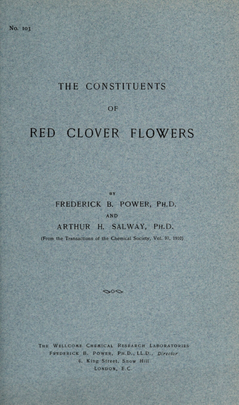 No. 103 THE CONSTITUENTS OF RED CLOVER FLOWERS FREDERICK B. POWER, Ph.D. AND ARTHUR H. SALWAY, Ph.D. (From the Transactions of the Chemical Society, Vol. 97, 1910) The Wellcome Chemical Research Laboratories Fr-ederick B. Power, Ph.D., LL.D., Director 6. King Street, Snow Hill London, E.C.