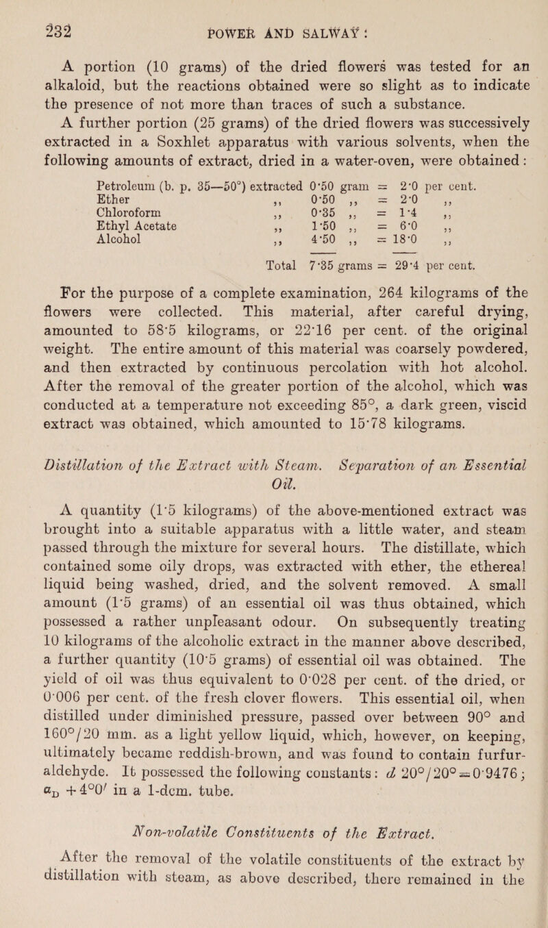 A portion (10 grams) of the dried flowers was tested for an alkaloid, but the reactions obtained were so slight as to indicate the presence of not more than traces of such a substance. A further portion (25 grams) of the dried flowers was successively extracted in a Soxhlet apparatus with various solvents, when the following amounts of extract, dried in a water-oven, were obtained: Petroleum (b. p. 35—50°) extracted 0'50 gram = 2*0 per cent. Ether 9 1 0-50 } 3 — 2-0 3 9 Chloroform 3 9 0-35 9 3 — 1-4 9 3 Ethyl Acetate 99 1*50 9 3 6-0 3 3 Alcohol a 4*50 3 9 ~~ 18-0 3 7 Total 7*35 grams = 29‘4 per cent. For the purpose of a complete examination, 264 kilograms of the flowers were collected. This material, after careful drying, amounted to 58*5 kilograms, or 22*16 per cent, of the original weight. The entire amount of this material was coarsely powdered, and then extracted by continuous percolation with hot alcohol. After the removal of the greater portion of the alcohol, which was conducted at a temperature not exceeding 85°, a dark green, viscid extract was obtained, which amounted to 15*78 kilograms. Distillation of the Extract with Steam. Seyjai'ation of an Essential Oil. A quantity (1*5 kilograms) of the above-mentioned extract was brought into a suitable apparatus with a little water, and steam passed through the mixture for several hours. The distillate, which contained some oily drops, was extracted with ether, the ethereal liquid being washed, dried, and the solvent removed. A small amount (1*5 grams) of an essential oil was thus obtained, which possessed a rather unpleasant odour. On subsequently treating 10 kilograms of the alcoholic extract in the manner above described, a further quantity (10*5 grams) of essential oil was obtained. The yield of oil was thus equivalent to 0*028 per cent, of the dried, or 0*006 per cent, of the fresh clover flowers. This essential oil, when distilled under diminished pressure, passed over between 90° and 160°/20 mm. as a light yellow liquid, which, however, on keeping, ultimately became reddish-brown, and was found to contain furfur- aldehyde. It possessed the following constants: d 20°/20° = 0*9476; aD +4U0/ in a 1-dcm. tube. Non-volatile Gonstituents of the Extract. After the removal of the volatile constituents of the extract b}* distillation with steam, as above described, there remained in the