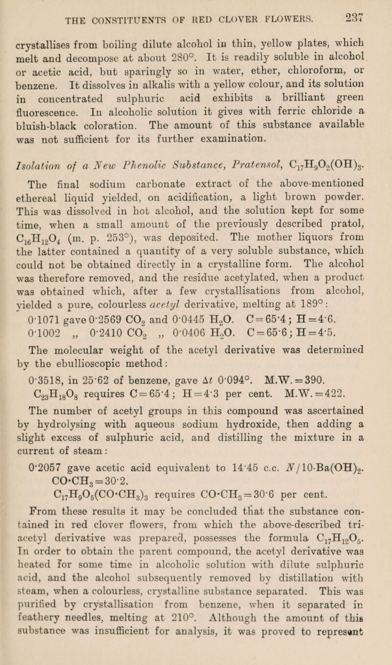 crystallises from boiling dilute alcohol in thin, yellow plates, which melt and decompose at about 280°. It is readily soluble in alcohol or acetic acid, but sparingly so in water, ether, chloroform, or benzene. It dissolves in alkalis with a yellow colour, and its solution in concentrated sulphuric acid exhibits a brilliant green fluorescence. In alcoholic solution it gives with ferric chloride a bluish-black coloration. The amount of this substance available was not sufficient for its further examination. Isolation of a New Phenolic Substance, Pratensol, C17H902(OH)3. The final sodium carbonate extract of the above-mentioned ethereal liquid yielded, on acidification, a light brown powder. This was dissolved in hot alcohol, and the solution kept for some time, when a small amount of the previously described pratol, C1GH1204 (m. p. 253°), was deposited. The mother liquors from the latter contained a quantity of a very soluble substance, which could not be obtained directly in a crystalline form. The alcohol was therefore removed, and the residue acetylated, when a product was obtained which, after a few crystallisations from alcohol, yielded a pure, colourless acetyl derivative, melting at 189°: 0T071 gaveO‘2569 C02 and 0'0445 H20. C=65‘4; H=4-6. 0T002 „ 02410 C02 „ CtOIOG H20. C = 65’6; H = 4'5. The molecular weight of the acetyl derivative was determined by the ebullioscopic method: 0'3518, in 25'62 of benzene, gave M 0‘094°. M.W. = 390. C23Hi808 requires C = 65’4; H = 43 per cent. M.W. =422. The number of acetyl groups in this compound was ascertained by hydrolysing with aqueous sodium hydroxide, then adding a slight excess of sulphuric acid, and distilling the mixture in a current of steam: 0’2057 gave acetic acid equivalent to 14’45 c.c. A/10-Ba(OH)9. COCH3 = 30-2. C17H905(C0*CH3)3 requires CO*CH3 = 30'6 per cent. From these results it may be concluded that the substance con¬ tained in red clover flowers, from which the above-described tri¬ acetyl derivative was prepared, possesses the formula C17H1205. In order to obtain the parent compound, the acetyl derivative was heated for some time in alcoholic solution with dilute sulphuric acid, and the alcohol subsequently removed by distillation with steam, when a colourless, crystalline substance separated. This was purified by crystallisation from benzene, when it separated in feathery needles, melting at 210°. Although the amount of this substance was insufficient for analysis, it was proved to represent
