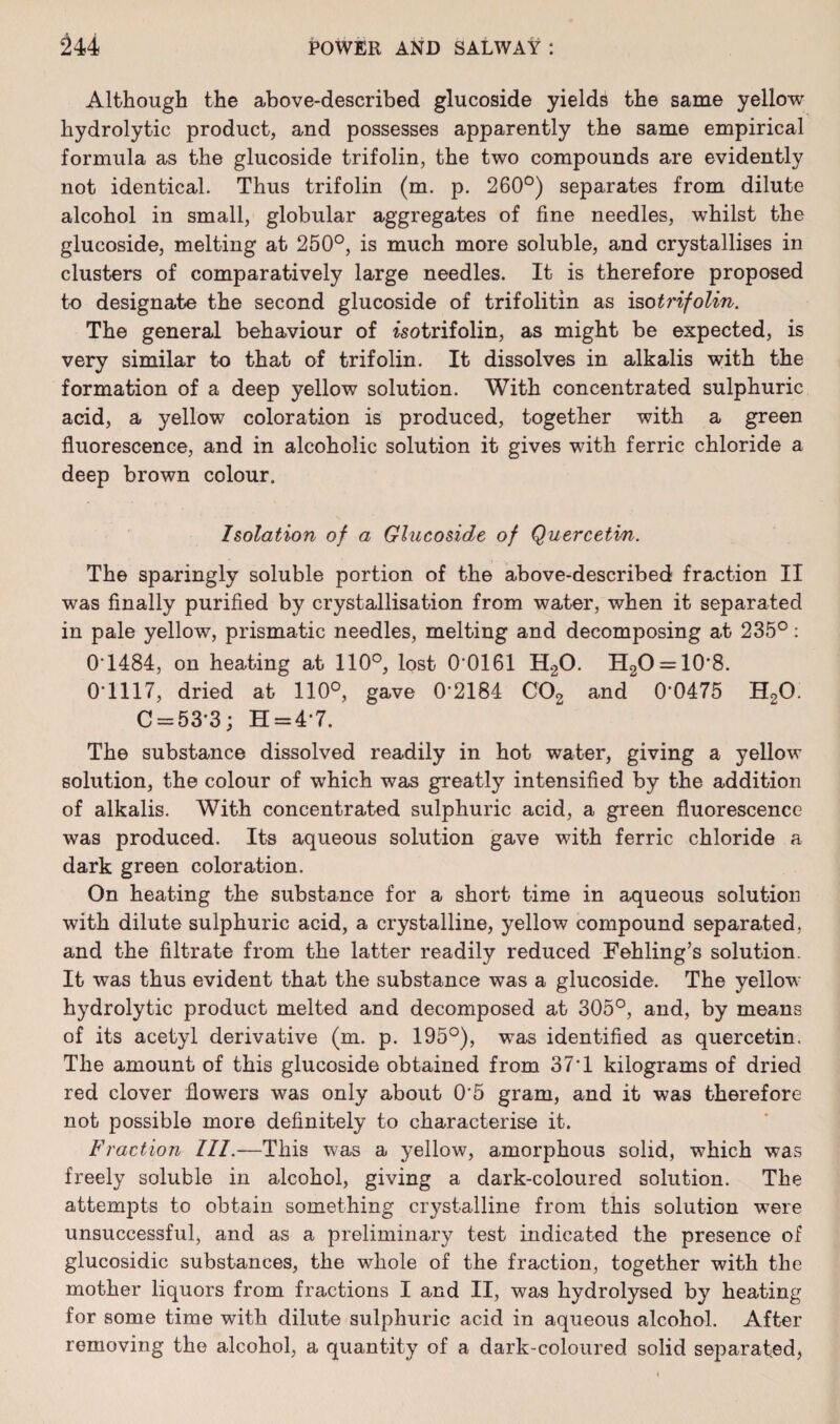 Although the above-described glucoside yields the same yellow hydrolytic product, and possesses apparently the same empirical formula as the glucoside trifolin, the two compounds are evidently not identical. Thus trifolin (m. p. 260°) separates from dilute alcohol in small, globular aggregates of fine needles, whilst the glucoside, melting at 250°, is much more soluble, and crystallises in clusters of comparatively large needles. It is therefore proposed to designate the second glucoside of trifolitin as iso trifolin. The general behaviour of isotrifolin, as might be expected, is very similar to that of trifolin. It dissolves in alkalis with the formation of a deep yellow solution. With concentrated sulphuric acid, a yellow coloration is produced, together with a green fluorescence, and in alcoholic solution it gives with ferric chloride a deep brown colour. Isolation of a Glucoside of Quercetin. The sparingly soluble portion of the above-described fraction II was finally purified by crystallisation from water, when it separated in pale yellow, prismatic needles, melting and decomposing at 235°: 0T484, on heating at 110°, lost 0 0161 H20. H2O = 10'8. 0*1117, dried at 110°, gave 0*2184 C02 and 0*0475 H20. C = 53*3; H = 4*7. The substance dissolved readily in hot water, giving a yellow solution, the colour of which was greatly intensified by the addition of alkalis. With concentrated sulphuric acid, a green fluorescence was produced. Its aqueous solution gave with ferric chloride a dark green coloration. On heating the substance for a short time in aqueous solution with dilute sulphuric acid, a crystalline, yellow compound separated, and the filtrate from the latter readily reduced Fehling’s solution. It was thus evident that the substance was a glucoside. The yellow hydrolytic product melted and decomposed at 305°, and, by means of its acetyl derivative (m. p. 195°), was identified as quercetin. The amount of this glucoside obtained from 37*1 kilograms of dried red clover flowers was only about 0*5 gram, and it was therefore not possible more definitely to characterise it. Fraction III.—This was a yellow, amorphous solid, which was freely soluble in alcohol, giving a dark-coloured solution. The attempts to obtain something crystalline from this solution were unsuccessful, and as a preliminary test indicated the presence of glucosidic substances, the whole of the fraction, together with the mother liquors from fractions I and II, was hydrolysed by heating for some time with dilute sulphuric acid in aqueous alcohol. After removing the alcohol, a quantity of a dark-coloured solid separated,