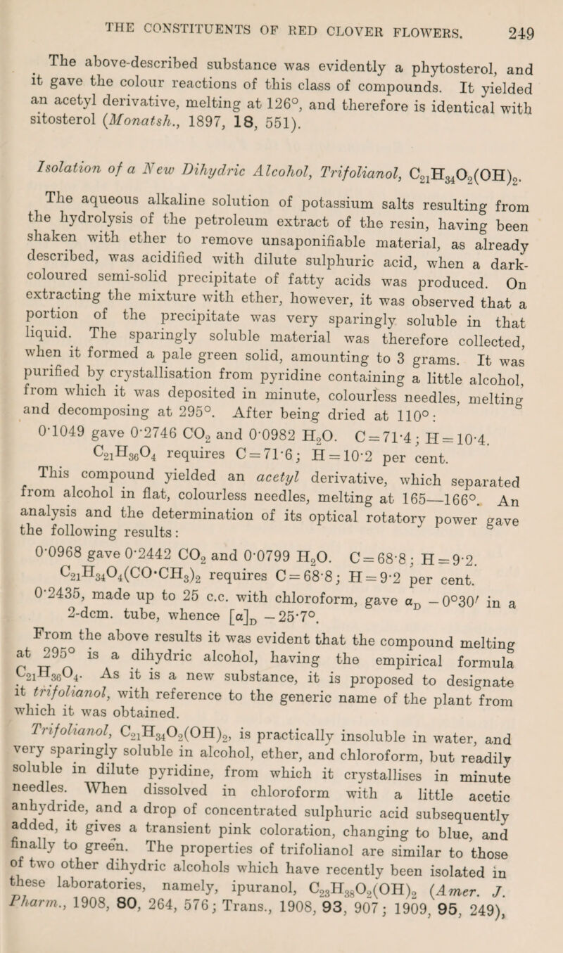 The above-described substance was evidently a phytosterol, and it gave the colour reactions of this class of compounds. It yielded an acetyl derivative, melting at 126°, and therefore is identical with sitosterol {Monatsh., 1897, 18, 551). Isolation of a New Dihydric Alcohol, Trifolianol, C21H3402(0H)o. The aqueous alkaline solution of potassium salts resulting from the hydrolysis of the petroleum extract of the resin, having been shaken with ether to remove unsaponifiable material, as already described, was acidified with dilute sulphuric acid, when a dark- coloured semi-solid precipitate of fatty acids was produced. On extracting the mixture with ether, however, it was observed that a portion of the precipitate was very sparingly soluble in that liquid. The sparingly soluble material was therefore collected, when it formed a pale green solid, amounting to 3 grams. It was purified by crystallisation from pyridine containing a little alcohol, from which it was deposited in minute, colourless needles, melting and decomposing at 295°. After being dried at 110°: 0-1049 gave 0'2746 C02 and 0*0982 H20. C = 71*4; H = 10’4. C2iH36°4 requires C = 71*6; H = 10’2 per cent. This compound yielded an acetyl derivative, which separated from alcohol in flat, colourless needles, melting at 165_166°. An analysis and the determination of its optical rotatory power gave the following results : 0-0968 gave 0-2442 C02 and 0-0799 H20. C = 68’8; H = 9-2. C2iH34°4(co,CH3)2 requires C = 68'8; H = 9-2 per cent. 0 2435, made up to 25 c.c. with chloroform, gave aD — 0°30; in a 2-dem. tube, whence [a]D -25*7°. From the above results it was evident that the compound melting ah 29o° is a dihydric alcohol, having the empirical formula C2iH3604. As is a new substance, it is proposed to designate it trifolianol, with reference to the generic name of the plant from which it was obtained. Trifolianol, C^H^O^OH)^ is practically insoluble in water, and very sparingly soluble in alcohol, ether, and chloroform, but readily soluble in dilute pyridine, from which it crystallises in minute needles. When dissolved in chloroform with a little acetic anhydride, and a drop of concentrated sulphuric acid subsequently added, it gives a transient pink coloration, changing to blue, and finally to green. The properties of trifolianol are similar to those o two other dihydric alcohols which have recently been isolated in these laboratories, namely, ipuranol, C23H3802(0H)2 (Amer. J. 1 harm., 1908, 80, 264, 576; Trans., 1908, 93, 907; 1909. 95. 249),