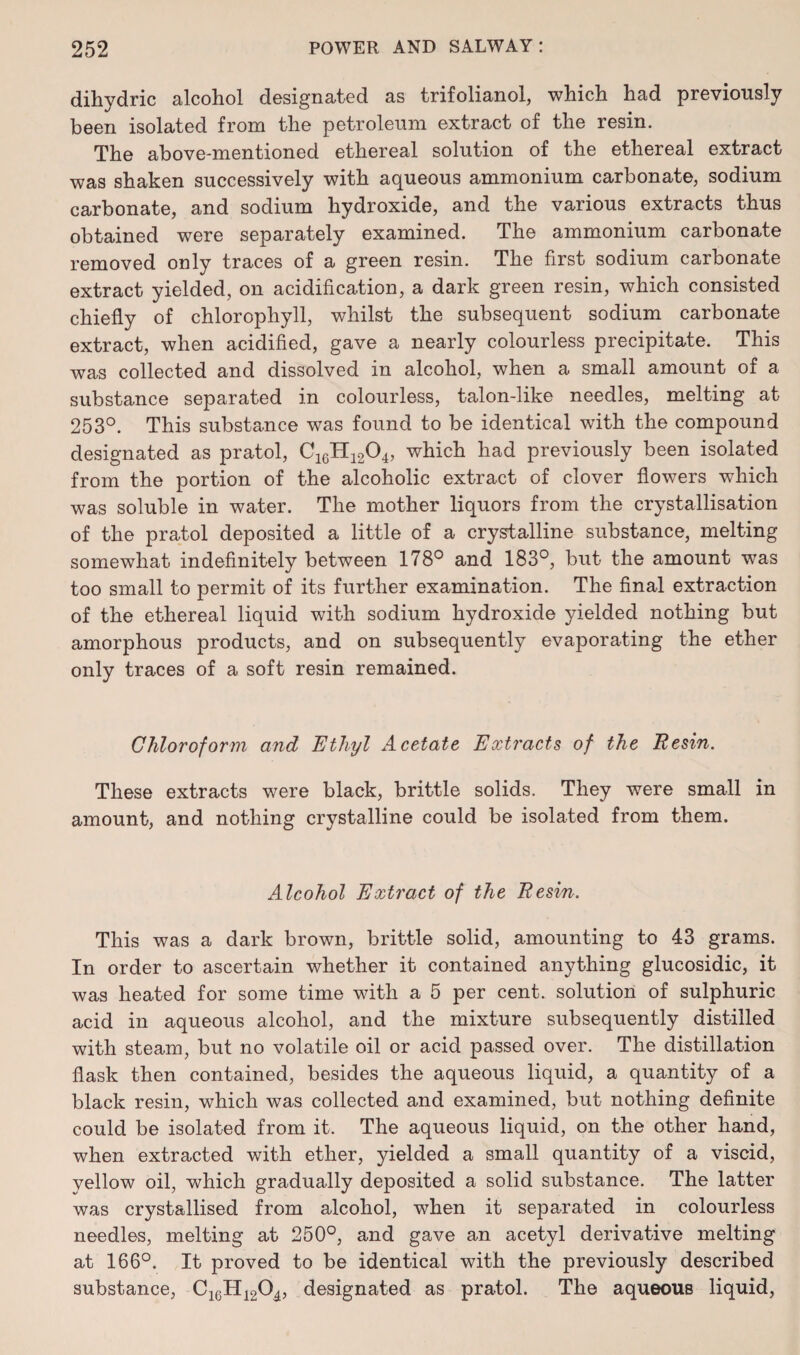 dihydric alcohol designated as trifolianol, which had previously been isolated from the petroleum extract of the resin. The above-mentioned ethereal solution of the ethereal extract was shaken successively with aqueous ammonium carbonate, sodium carbonate, and sodium hydroxide, and the various extracts thus obtained were separately examined. The ammonium carbonate removed only traces of a green resin. The first sodium carbonate extract yielded, on acidification, a dark green resin, which consisted chiefly of chlorophyll, whilst the subsequent sodium carbonate extract, when acidified, gave a nearly colourless precipitate. This was collected and dissolved in alcohol, when a small amount of a substance separated in colourless, talon-like needles, melting at 253°. This substance was found to be identical with the compound designated as pratol, C1GH1204, which had previously been isolated from the portion of the alcoholic extract of clover flowers which was soluble in water. The mother liquors from the crystallisation of the pratol deposited a little of a crystalline substance, melting somewhat indefinitely between 178° and 183°, but the amount was too small to permit of its further examination. The final extraction of the ethereal liquid with sodium hydroxide yielded nothing but amorphous products, and on subsequently evaporating the ether only traces of a soft resin remained. Chloroform and Ethyl Acetate Extracts of the Resin. These extracts were black, brittle solids. They were small in amount, and nothing crystalline could be isolated from them. Alcohol Extract of the Resin. This was a dark brown, brittle solid, amounting to 43 grams. In order to ascertain whether it contained anything glucosidic, it was heated for some time with a 5 per cent, solution of sulphuric acid in aqueous alcohol, and the mixture subsequently distilled with steam, but no volatile oil or acid passed over. The distillation flask then contained, besides the aqueous liquid, a quantity of a black resin, which was collected and examined, but nothing definite could be isolated from it. The aqueous liquid, on the other hand, when extracted with ether, yielded a small quantity of a viscid, yellow oil, which gradually deposited a solid substance. The latter was crystallised from alcohol, when it separated in colourless needles, melting at 250°, and gave an acetyl derivative melting at 166°. It proved to be identical with the previously described substance, C16H1204, designated as pratol. The aqueous liquid,