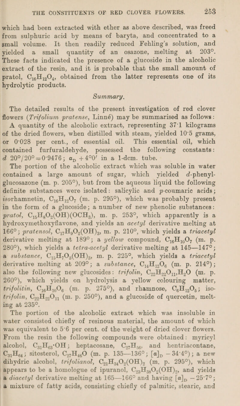 which had been extracted with ether as above described, was freed from sulphuric acid by means of baryta, and concentrated to a small volume. It then readily reduced Fehling’s solution, and yielded a small quantity of an osazone, melting at 203°. These facts indicated the presence of a glucoside in the alcoholic extract of the resin, and it is probable that the small amount of pratol, C16H1204, obtained from the latter represents one of its hydrolytic products. Summary. The detailed results of the present investigation of red clover flowTers {Trifolium pratense, Linne) may be summarised as follows: A quantity of the alcoholic extract, representing 371 kilograms of the dried flowers, when distilled with steam, yielded 10'5 grams, or 0'028 per cent., of essential oil. This essential oil, which contained furfuraldehyde, possessed the following constants: d 20°/20° = 0‘9476; aD -f 4°0/ in a 1-dcm. tube. The portion of the alcoholic extract which was soluble in water contained a large amount of sugar, which yielded d-phenyl- glucosazone (m. p. 205°), but from the aqueous liquid the following definite substances were isolated: salicylic and p-coumaric acids; zsorhamnetin, C16H1207 (m. p. 295°), wdiich wras probably present in the form of a glucoside; a number of new phenolic substances: pratol, C15H802('0H)(0CH3), m. p. 253°, which apparently is a hydroxymethoxyflavone, and yields an acetyl derivative melting at 166°; pratensol, C17Hg02(0H)3, m. p. 210°, which yields a triacetyl derivative melting at 189°; a yelloiv compound, C16H10O7 (m. p. 280°), which yields a tetra-acetyl derivative melting at 145—147°; a substance, C15H703(0H)3, m. p. 225°, which yields a triacetyl derivative melting at 209°; a substance, ^14-^12^6 (m- P* 214°); also the following new glucosides: trifolin, C22H220n,H20 (m. p. 260°), which yields on hydrolysis a yellow colouring matter, trifolitin, C16Hln06 (m. p. 275°), and rhamnose, C6H1205; iso- trifolin, C22H22On (m. p. 250°), and a glucoside of quercetin, melt¬ ing at 235°. The portion of the alcoholic extract which was insoluble in water consisted chiefly of resinous material, the amount of which was equivalent to 5'6 per cent, of the weight of dried clover flowers. From the resin the following compounds were obtained: myricyl alcohol, C31H63*OH; heptacosane, C27H56, and hentriacontane, C31H64; sitosterol, C27H460 (m. p. 135—136°; [a]D — 34,4°); a new dihydric alcohol, trifolianol, C21H3402(0H)2 (m. p. 295°), which appears to be a homologue of ipuranol, C23H3802(0H)2, and yields a diacetyl derivative melting at 165—166° and having [a]D — 25'7°; a mixture of fatty acids, consisting chiefly of palmitic, stearic, and