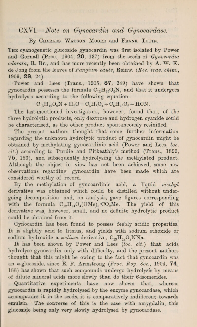 CXVI.—Note on Gynocctrdin and Gynocardase. By Charles Watson Moore and Frank Tutin. The cyanogenetic glucoside gynocardin was first isolated by Power and Gornall (Proc., 1904, 20, 137) from the seeds of Oynocarclia odorata, R. Br., and has more recently been obtained by A. W. K. de Jong from the leaves of Pangium edule, Reinw. (Pec. trav. chim., 1909, 28, 24). Power and Lees (Trans., 1905, 87, 349) have shown that gynocardin possesses the formula C13H]909N, and that it undergoes hydrolysis according to the following equation: C13H1909N + H20 - CgH804 + C6H1206 + HCN. The last-mentioned investigators, however, found that, of the three hydrolytic products, only dextrose and hydrogen cyanide could be characterised, as the other product spontaneously resinified. The present authors thought that some further information regarding the unknown hydrolytic product of gynocardin might be obtained by methylating gynocardinic acid (Power and Lees, loc. cit.) according to Purdie and Pitkeathly’s method (Trans., 1899, 75, 153), and subsequently hydrolysing the methylated product. Although the object in view has not been achieved, some new observations regarding gynocardin have been made which are considered worthy of record. By the methylation of gynocardinic acid, a liquid methyl derivative was obtained which could be distilled without under¬ going decomposition, and, on analysis, gave figures corresponding with the formula C12H1404(0Me)5*C02Me. The yield of this derivative was, however, small, and no definite hydrolytic product could be obtained from it. Gynocardin has been found to possess feebly acidic properties. It is slightly acid to litmus, and yields with sodium ethoxide or sodium hydroxide a sodium derivative, CisH1809NNa. It has been shown by Power and Lees (loc. cit.) that acids hydrolyse gynocardin only with difficulty, and the present authors thought that this might be owing to the fact that gynocardin was an a-glucoside, since E. F. Armstrong (Proc. Poy. Soc., 1904, 74, 188) has shown that such compounds undergo hydrolysis by means of dilute mineral acids more slowly than do their /3-isomerides. Quantitative experiments have now shown that, whereas gynocardin is rapidly hydrolysed by the enzyme gynocardase, which accompanies it in the seeds, it is comparatively indifferent towards emulsin. The converse of this is the case with amygdalin, this glucoside being only very slowly hydrolysed by gynocardase.