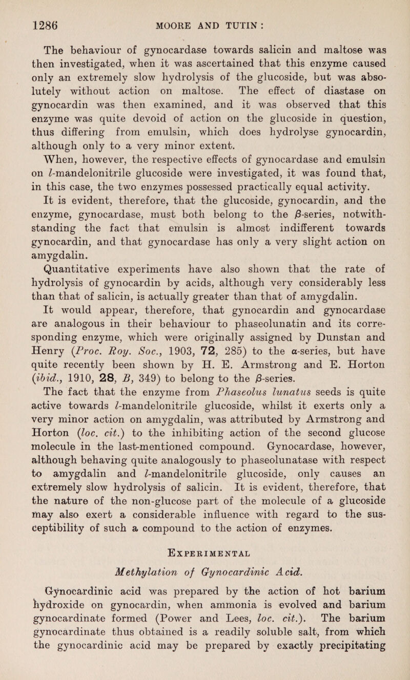 The behaviour of gynocardase towards salicin and maltose was then investigated, when it was ascertained that this enzyme caused only an extremely slow hydrolysis of the glucoside, but was abso¬ lutely without action on maltose. The effect of diastase on gynocardin was then examined, and it was observed that this enzyme was quite devoid of action on the glucoside in question, thus differing from emulsin, which does hydrolyse gynocardin, although only to a very minor extent. When, however, the respective effects of gynocardase and emulsin on Z-mandelonitrile glucoside were investigated, it was found that, in this case, the two enzymes j)ossessed practically equal activity. It is evident, therefore, that the glucoside, gynocardin, and the enzyme, gynocardase, must both belong to the /3-series, notwith¬ standing the fact that emulsin is almost indifferent towards gynocardin, and that gynocardase has only a very slight action on amygdalin. Quantitative experiments have also shown that the rate of hydrolysis of gynocardin by acids, although very considerably less than that of salicin, is actually greater than that of amygdalin. It would appear, therefore, that gynocardin and gynocardase are analogous in their behaviour to phaseolunatin and its corre¬ sponding enzyme, which were originally assigned by Dunstan and Henry (Proc. Boy. Soc., 1903, 72, 285) to the a-series, but have quite recently been shown by H. E. Armstrong and E. Horton (ibid., 1910, 28, B, 349) to belong to the /3-series. The fact that the enzyme from Phaseolus lunatus seeds is quite active towards Z-mandelonitrile glucoside, whilst it exerts only a very minor action on amygdalin, was attributed by Armstrong and Horton (loc. cit.) to the inhibiting action of the second glucose molecule in the last-mentioned compound. Gynocardase, however, although behaving quite analogously to phaseolunatase with respect to amygdalin and Z-mandelonitrile glucoside, only causes an extremely slow hydrolysis of salicin. It is evident, therefore, that the nature of the non-glucose part of the molecule of a glucoside may also exert a considerable influence with regard to the sus¬ ceptibility of such a compound to the action of enzymes. Experimental Methylation of Gynocardinic Acid. Gynocardinic acid was prepared by the action of hot barium hydroxide on gynocardin, when ammonia is evolved and barium gynocardinate formed (Power and Lees, loc. cit.). The barium gynocardinate thus obtained is a readily soluble salt, from which the gynocardinic acid may be prepared by exactly precipitating