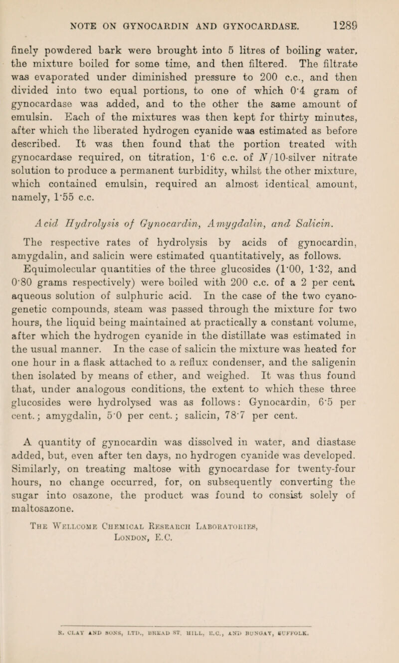 finely powdered bark were brought into 5 litres of boiling water, the mixture boiled for some time, and then filtered. The filtrate was evaporated under diminished pressure to 200 c.c., and then divided into two equal portions, to one of which 0'4 gram of gynocardase was added, and to the other the same amount of emulsin. Each of the mixtures was then kept for thirty minutes, after which the liberated hydrogen cyanide w7as estimated as before described. It was then found that the portion treated with gynocardase required, on titration, T6 c.c. of N[ 10-silver nitrate solution to produce a permanent turbidity, whilst the other mixture, which contained emulsin, required an almost identical amount, namely, 1*55 c.c. Acid Hydrolysis of Gynocardin, Amygdalin, and Salicin. The respective rates of hydrolysis by acids of gynocardin, amygdalin, and salicin were estimated quantitatively, as follows. Equimolecular quantities of the three glucosides (l'OO, T32, and 0'80 grams respectively) 'were boiled with 200 c.c. of a 2 per cent, aqueous solution of sulphuric acid. In the case of the two cyano- genetic compounds, steam was passed through the mixture for two hours, the liquid being maintained at practically a constant volume, after which the hydrogen cyanide in the distillate was estimated in the usual manner. In the case of salicin the mixture was heated for one hour in a flask attached to a reflux condenser, and the saligenin then isolated by means of ether, and weighed. It was thus found that, under analogous conditions, the extent to which these three glucosides were hydrolysed wras as follows: Gynocardin, 6'5 per cent.; amygdalin, 5'0 per cent.; salicin, 78‘7 per cent. A quantity of gynocardin was dissolved in water, and diastase added, but, even after ten days, no hydrogen cyanide was developed. Similarly, on treating maltose with gynocardase for twenty-four hours, no change occurred, for, on subsequently converting the sugar into osazone, the product was found to consist solely of maltosazone. The Wellcome Chemical Research Laboratories, London, E.C. K. CLAY AND SONS, LTD., UKKAD ST. HILL, E.C., AND BUNGAY, SUFFOLK.