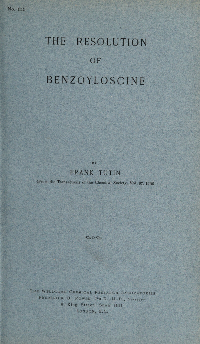 No. 112 THE RESOLUTION OF BENZOYLOSCINE BY FRANK TUTIN (From the Transactions of the Chemical Society, Vol. 97, 1910) The Wellcome Chemical Research Laboratories Frederick B. Power, Ph.D., LL. D., Director 6, King Street, Snow Hill London, E.C.