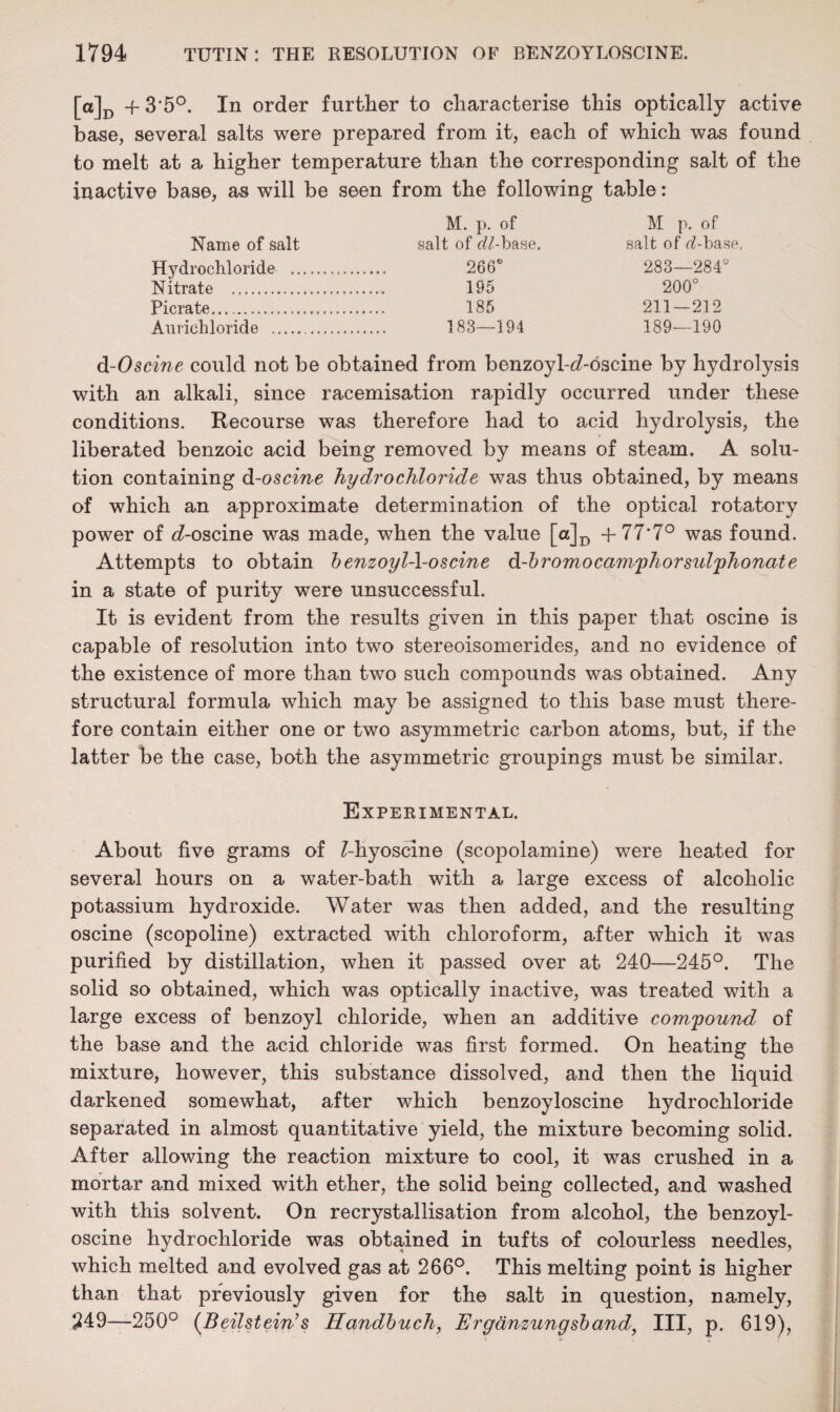 [a]D -f 3*5°. In order further to characterise this optically active base, several salts were prepared from it, each of which was found to melt at a higher temperature than the corresponding salt of the inactive base, as will be seen from the following table: M. p. of M p. of Name of salt salt of o?/-base. salt of <i!-ba.sp. Hydrochloride . 266° 283—284° Nitrate . 195 200° Picrate. 185 211-212 Auriehloride . 183—194 189—190 d-Oscine could not be obtained from benzoyl-d-oscine by hydrolysis with an alkali, since racemisation rapidly occurred under these conditions. Recourse was therefore had to acid hydrolysis, the liberated benzoic acid being removed by means of steam. A solu¬ tion containing d-oscine hydrochloride was thus obtained, by means of which an approximate determination of the optical rotatory power of d-oscine was made, when the value [a]D +77*7° was found. Attempts to obtain benzoijld-oscine d-bromo camphor sulphonate in a state of purity were unsuccessful. It is evident from the results given in this paper that oscine is capable of resolution into two stereoisomerides, and no evidence of the existence of more than two such compounds was obtained. Any structural formula which may be assigned to this base must there¬ fore contain either one or two asymmetric carbon atoms, but, if the latter be the case, both the asymmetric groupings must be similar. Experimental. About five grams of Z-hyoscine (scopolamine) were heated for several hours on a water-bath with a large excess of alcoholic potassium hydroxide. Water was then added, and the resulting oscine (scopoline) extracted with chloroform, after which it was purified by distillation, when it passed over at 240—245°. The solid so obtained, which was optically inactive, was treated with a large excess of benzoyl chloride, when an additive compound of the base and the acid chloride was first formed. On heating the mixture, however, this substance dissolved, and then the liquid darkened somewhat, after which benzoyloscine hydrochloride separated in almost quantitative yield, the mixture becoming solid. After allowing the reaction mixture to cool, it was crushed in a mortar and mixed with ether, the solid being collected, and washed with this solvent. On recrystallisation from alcohol, the benzoyl¬ oscine hydrochloride was obtained in tufts of colourless needles, which melted and evolved gas at 266°. This melting point is higher than that previously given for the salt in question, namely, 249—250° (Beilstein’s Handbuch, Erganzungsband, III, p. 619),