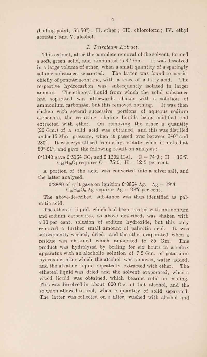 (boiling-point, 35-50°) ; II. ether ; III. chloroform ; IV. ethyl acetate ; and V. alcohol. I. Petroleum Extract. This extract, after the complete removal of the solvent, formed a soft, green solid, and amounted to 47 Gm. It was dissolved in a large volume of ether, when a small quantity of a sparingly soluble substance separated. The latter was found to consist chiefly of pentatriacontane, with a trace of a fatty acid. The respective hydrocarbon was subsequently isolated in larger amount. The ethereal liquid from which the solid substance had separated was afterwards shaken with a solution of ammonium carbonate, but this removed nothing. It was then shaken with several successive portions of aqueous sodium carbonate, the resulting alkaline liquids being acidified and extracted with ether. On removing the ether a quantity (20 Gm.) of a solid acid was obtained, and this was distilled under 15 Mm. pressure, when it passed over between 240° and 280°. It was crystallised from ethyl acetate, when it melted at 60°-61°, and gave the following result on analysis :— 0G140 gave 0'3134 C02 and 0 1302 H20. C - 74‘9 ; H = 12'7. Ci6H3202 requires C = 75'0; H = 12‘5 per cent. A portion of the acid was converted into a silver salt, and the latter analysed. 0’2840 of salt gave on ignition 00834 Ag. Ag = 29'4. Ci6Hsi02 Ag requires Ag — 297 per cent. The above-described substance was thus identified as pal¬ mitic acid. The ethereal liquid, which had been treated with ammonium and sodium carbonates, as above described, was shaken with a 10 per cent, solution of sodium hydroxide, but this only removed a further small amount of palmitic acid. It was subsequently washed, dried, and the ether evaporated, when a residue was obtained which amounted to 25 Gm. This product was hydrolysed by boiling for six hours in a reflux apparatus with an alcoholic solution of 7'5 Gm. of potassium hydroxide, after which the alcohol was removed, water added, and the alkaiine liquid repeatedly extracted with ether. The ethereal liquid was dried and the solvent evaporated, when a viscid liquid was obtained, which became solid on cooling. This was dissolved in about 600 C.c. of hot alcohol, and the solution allowed to cool, when a quantity of solid separated. The latter was collected on a filter, washed with alcohol and