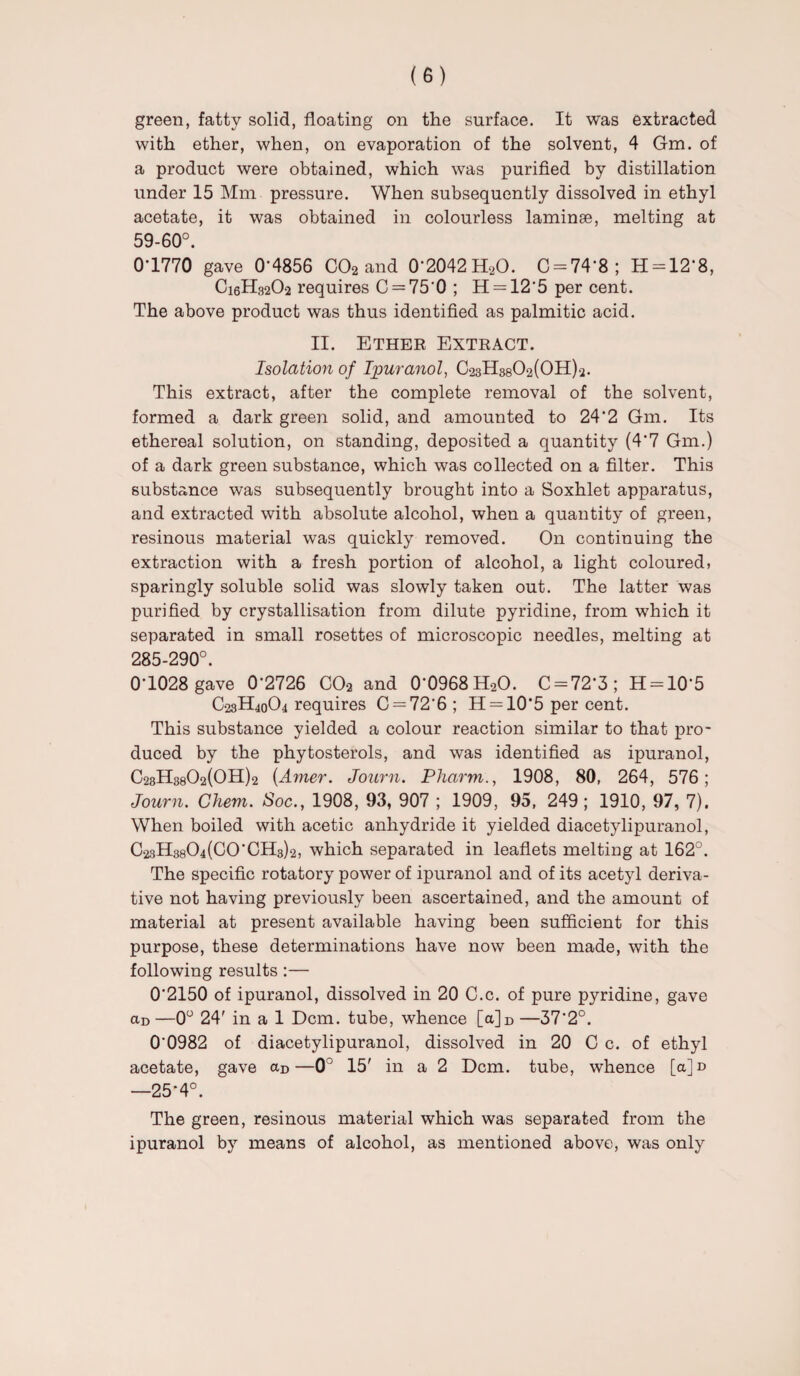 green, fatty solid, floating on the surface. It was extracted with ether, when, on evaporation of the solvent, 4 Gm. of a product were obtained, which was purified by distillation under 15 Mm pressure. When subsequently dissolved in ethyl acetate, it was obtained in colourless laminae, melting at 59-60°. 01770 gave 0*4856 C02 and O'2042HaO. C = 74*8; 11 = 12*8, C16H32O2 requires C = 75*0 ; H = 12*5 per cent. The above product was thus identified as palmitic acid. II. Ether Extract. Isolation of Ipuranol, C23H3802(0H)2. This extract, after the complete removal of the solvent, formed a dark green solid, and amounted to 24*2 Gm. Its ethereal solution, on standing, deposited a quantity (4*7 Gm.) of a dark green substance, which was collected on a filter. This substance was subsequently brought into a Soxhlet apparatus, and extracted with absolute alcohol, when a quantity of green, resinous material was quickly removed. On continuing the extraction with a fresh portion of alcohol, a light coloured, sparingly soluble solid was slowly taken out. The latter was purified by crystallisation from dilute pyridine, from which it separated in small rosettes of microscopic needles, melting at 285-290°. 0-1028 gave 0*2726 C02 and 0-0968H20. C = 72*3; 11 = 10*5 C23H40O4 requires C = 726; H = 10’5 per cent. This substance yielded a colour reaction similar to that pro¬ duced by the phytosterols, and was identified as ipuranol, C23H8802(0H)2 (Amer. Journ. Pharm., 1908, 80, 264, 576; Journ. Chem. Soc., 1908, 93, 907 ; 1909, 95, 249 ; 1910, 97, 7). When boiled with acetic anhydride it yielded diacetylipuranol, C23H3804(C0CH3)2, which separated in leaflets melting at 162°. The specific rotatory power of ipuranol and of its acetyl deriva¬ tive not having previously been ascertained, and the amount of material at present available having been sufficient for this purpose, these determinations have now been made, with the following results:— 0*2150 of ipuranol, dissolved in 20 C.c. of pure pyridine, gave aD—0° 24' in a 1 Dcm. tube, whence [a]D —37*2°. 0*0982 of diacetylipuranol, dissolved in 20 C c. of ethyl acetate, gave aD—0° 15' in a 2 Dcm. tube, whence [a]n —25*4°. The green, resinous material which was separated from the ipuranol by means of alcohol, as mentioned above, was only