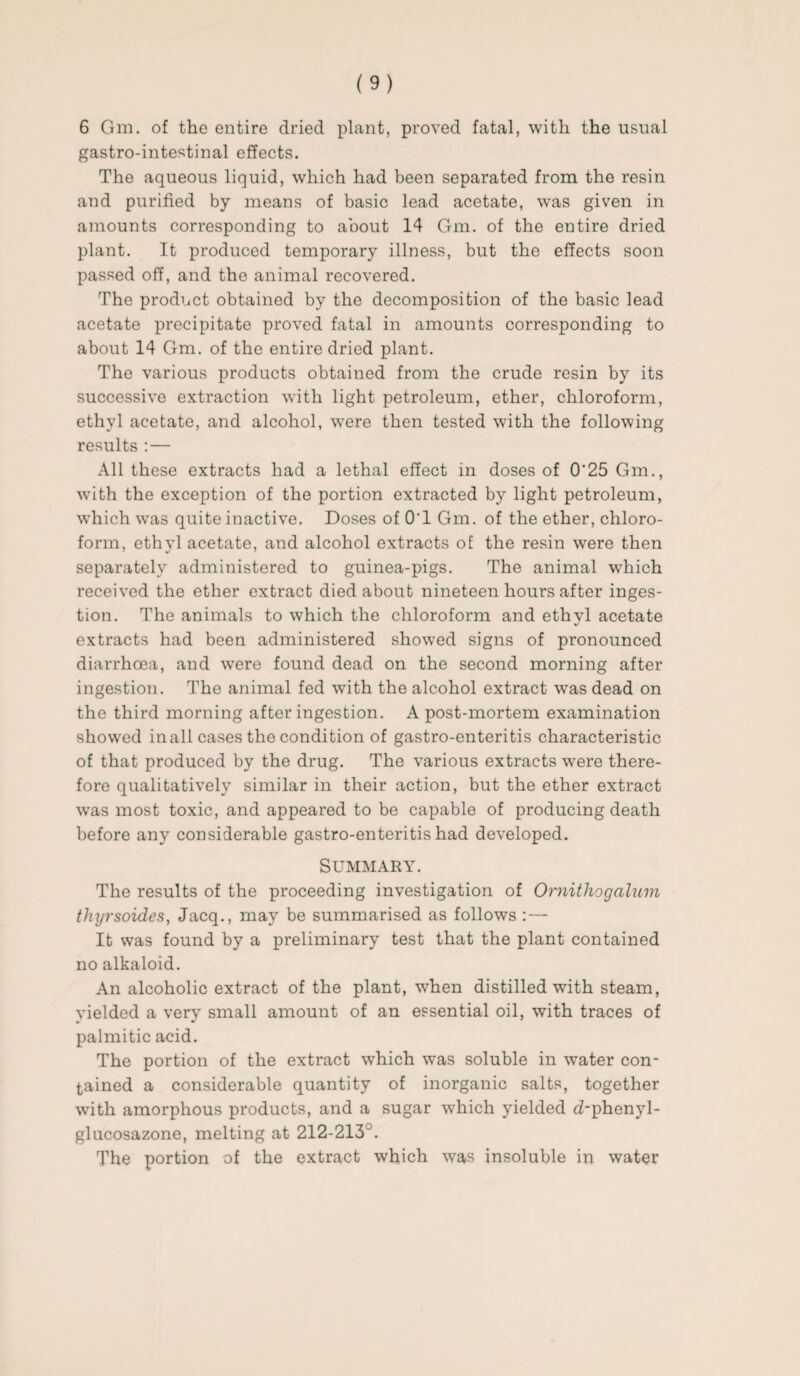 6 Gm. of the entire dried plant, proved fatal, with the usual gastro-intestinal effects. The aqueous liquid, which had been separated from the resin and purified by means of basic lead acetate, was given in amounts corresponding to about 14 Gm. of the entire dried plant. It produced temporary illness, but the effects soon passed off, and the animal recovered. The product obtained by the decomposition of the basic lead acetate precipitate proved fatal in amounts corresponding to about 14 Gm. of the entire dried plant. The various products obtained from the crude resin by its successive extraction with light petroleum, ether, chloroform, ethyl acetate, and alcohol, were then tested with the following results :— All these extracts had a lethal effect in doses of 0'25 Gm., with the exception of the portion extracted by light petroleum, which was quite inactive. Doses of O'l Gm. of the ether, chloro¬ form, ethyl acetate, and alcohol extracts of the resin were then separately administered to guinea-pigs. The animal which received the ether extract died about nineteen hours after inges¬ tion. The animals to which the chloroform and ethyl acetate extracts had been administered showed signs of pronounced diarrhoea, and were found dead on the second morning after ingestion. The animal fed with the alcohol extract was dead on the third morning after ingestion. A post-mortem examination showed in all cases the condition of gastro-enteritis characteristic of that produced by the drug. The various extracts were there¬ fore qualitatively similar in their action, but the ether extract was most toxic, and appeared to be capable of producing death before any considerable gastro-enteritis had developed. Summary. The results of the proceeding investigation of Ornithogalum thyrsoides, Jacq., may be summarised as follows :— It was found by a preliminary test that the plant contained no alkaloid. An alcoholic extract of the plant, when distilled with steam, yielded a very small amount of an essential oil, with traces of palmitic acid. The portion of the extract which was soluble in water con¬ tained a considerable quantity of inorganic salts, together with amorphous products, and a sugar which yielded d-phenyl- glucosazone, melting at 212-213A The portion of the extract which was insoluble in water