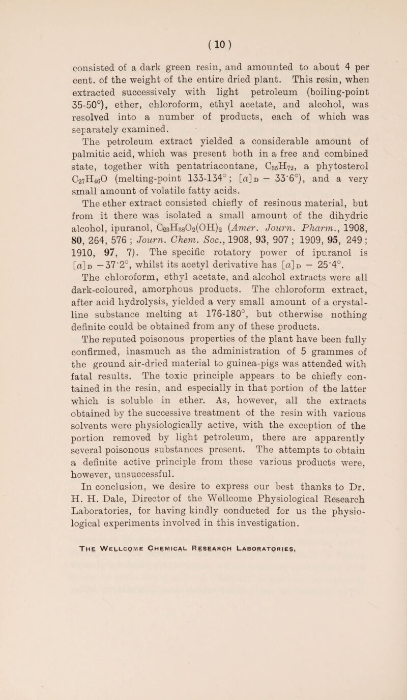 consisted of a dark green resin, and amounted to about 4 per cent, of the weight of the entire dried plant. This resin, when extracted successively with light petroleum (boiling-point 35-50°), ether, chloroform, ethyl acetate, and alcohol, was resolved into a number of products, each of which was separately examined. The petroleum extract yielded a considerable amount of palmitic acid, which was present both in a free and combined state, together with pentatriacontane, C35H72, a phytosterol C27H46O (melting-point 133-134°; [<x]d — 33‘6°), and a very small amount of volatile fatty acids. The ether extract consisted chiefly of resinous material, but from it there was isolated a small amount of the dihydric alcohol, ipuranol, CagHsgC^OHja (Amer. Journ. Pharm., 1908, 80, 264, 576 ; Journ. Chem. Soc., 1908, 93, 907 ; 1909, 95, 249 ; 1910, 97, 7). The specific rotatory power of ipuranol is [<x]d —37'2°, whilst its acetyl derivative has \_d]v> — 25'4°. The chloroform, ethyl acetate, and alcohol extracts were all dark-coloured, amorphous products. The chloroform extract, after acid hydrolysis, yielded a very small amount of a crystal¬ line substance melting at 176-180°, but otherwise nothing definite could be obtained from any of these products. The reputed poisonous properties of the plant have been fully confirmed, inasmuch as the administration of 5 grammes of the ground air-dried material to guinea-pigs was attended with fatal results. The toxic principle appears to be chiefly con¬ tained in the resin, and especially in that portion of the latter which is soluble in ether. As, however, all the extracts obtained by the successive treatment of the resin with various solvents were physiologically active, with the exception of the portion removed by light petroleum, there are apparently several poisonous substances present. The attempts to obtain a definite active principle from these various products were, however, unsuccessful. In conclusion, we desire to express our best thanks to Dr. H. H. Dale, Director of the Wellcome Physiological Research Laboratories, for having kindly conducted for us the physio¬ logical experiments involved in this investigation. The Wellcqme Chemical Research Laboratories,