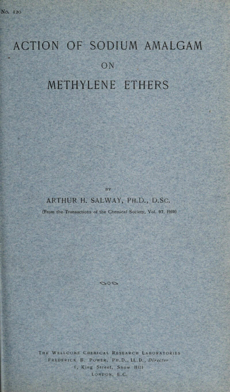 No. 120 ACTION OF SODIUM AMALGAM ON METHYLENE ETHERS BY ARTHUR H. SALWAY, Ph.D., D.SC. (From the Transactions of the Chemical Society, Vol. 97, 1910) The WtucoME Chemical Research Laboratories Frederick B. Power, Ph.D., LL. D., Director 6, King Street, Snow Hill London, E.C.