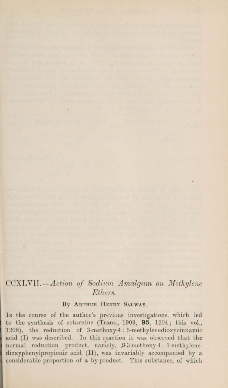 CCXLV1I.—Action of Sodium Amalgam on Methylene Ethers. By Arthur Henry Salway. In the course of the author’s previous investigations, which led I to the synthesis of cotarnine (Trans., 1909, 95, 1204; this vol., I 1208), the reduction of 3-methoxy-4: 5-methylenedioxycinnamic I acid (I) was described. In this reaction it was observed that the I normal reduction product, namely, j3-3-methoxy-4: o-metliylcne- I dioxyphenylpropionic acid (11), was invariably accompanied by a I considerable proportion of a by-product. This substance, of which