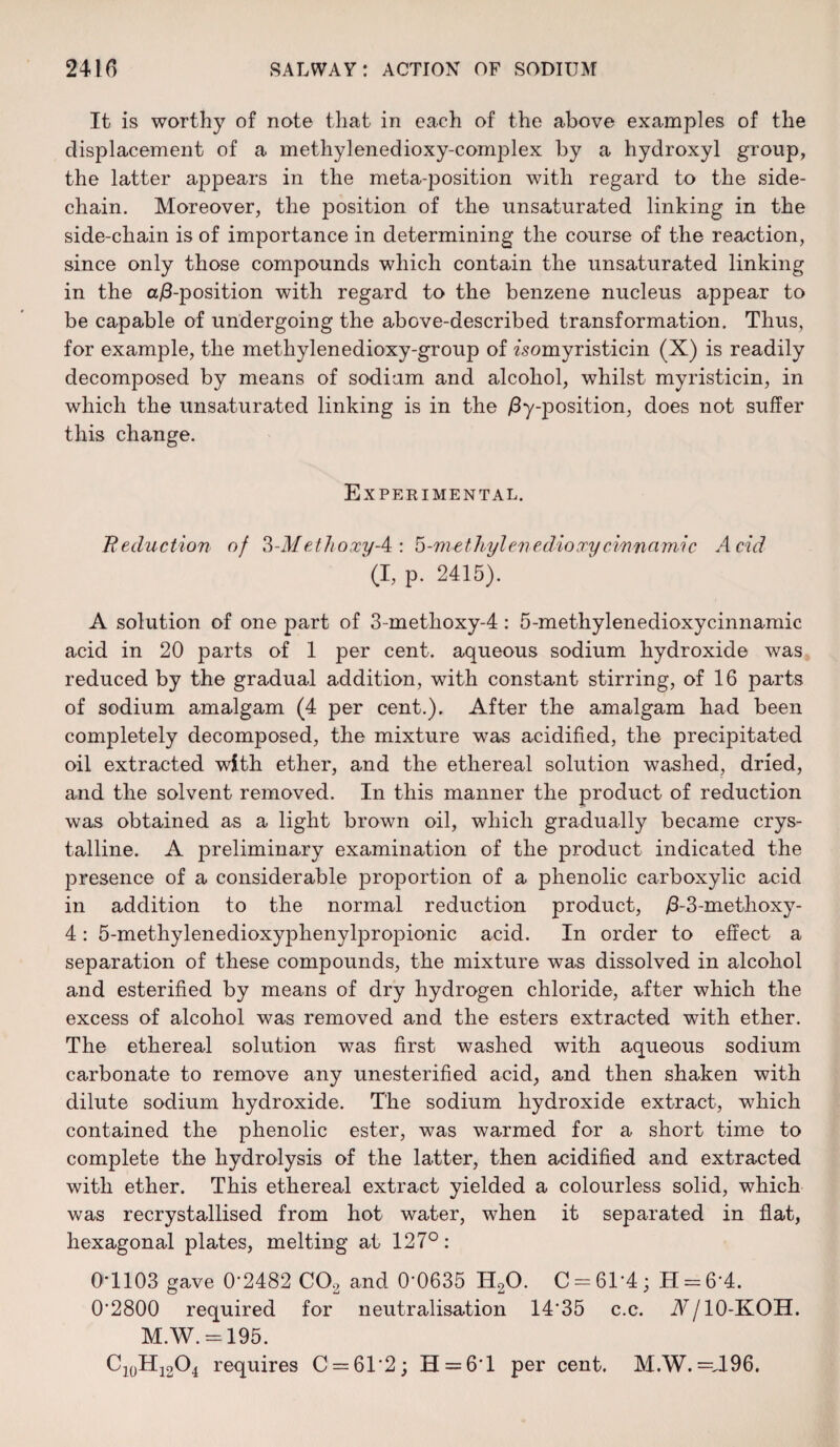 It is worthy of note that in each of the above examples of the displacement of a methylenedioxy-complex by a hydroxyl group, the latter appears in the meta-position with regard to the side- chain. Moreover, the position of the unsaturated linking in the side-chain is of importance in determining the course of the reaction, since only those compounds which contain the unsaturated linking in the a/3-position with regard to the benzene nucleus appear to be capable of undergoing the above-described transformation. Thus, for example, the methylenedioxy-group of isomyristicin (X) is readily decomposed by means of sodium and alcohol, whilst myristicin, in which the unsaturated linking is in the /Imposition, does not suffer this change. Experimental. Reduction of ?>-M ethoxy-4 : 5-methyl enedio cry cinnamic Acid (I, p. 2415). A solution of one part of 3-methoxy-4: 5-methylenedioxycinnamic acid in 20 parts of 1 per cent, aqueous sodium hydroxide was reduced by the gradual addition, with constant stirring, of 16 parts of sodium amalgam (4 per cent.). After the amalgam had been completely decomposed, the mixture was acidified, the precipitated oil extracted with ether, and the ethereal solution washed, dried, and the solvent removed. In this manner the product of reduction was obtained as a light brown oil, which gradually became crys¬ talline. A preliminary examination of the product indicated the presence of a considerable proportion of a phenolic carboxylic acid in addition to the normal reduction product, /3-3-methoxy- 4: 5-methylenedioxyphenylpropionic acid. In order to effect a separation of these compounds, the mixture was dissolved in alcohol and esterified by means of dry hydrogen chloride, after which the excess of alcohol was removed and the esters extracted with ether. The ethereal solution was first washed with aqueous sodium carbonate to remove any unesterified acid, and then shaken with dilute sodium hydroxide. The sodium hydroxide extract, which contained the phenolic ester, was warmed for a short time to complete the hydrolysis of the latter, then acidified and extracted with ether. This ethereal extract yielded a colourless solid, which was recrystallised from hot water, when it separated in flat, hexagonal plates, melting at 127°: 0*1103 gave 0*2482 CO, and 0-0635 H20. C = 61*4; H = 6*4. 0'2800 required for neutralisation 1435 c.c. A/10-KOH. M.W. = 195. Ci0Hi2O4 requires C = 61'2; H = 6T per cent. M.W. =A96.